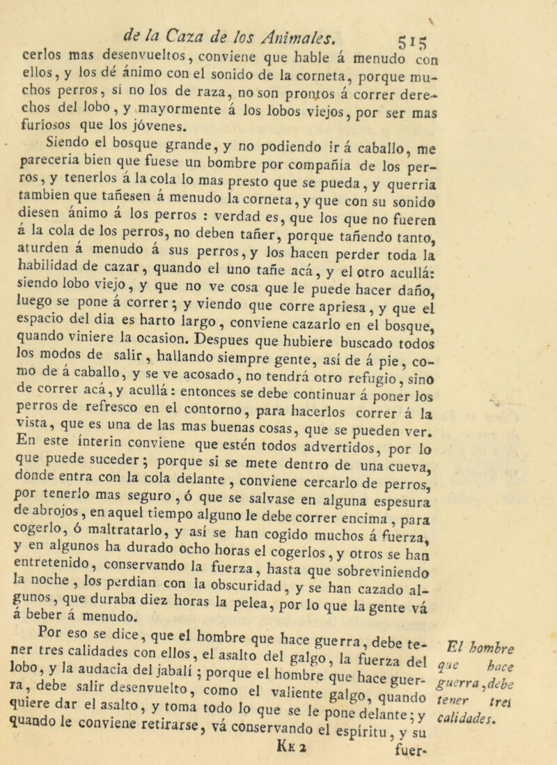cerlos mas desenvueltos, conviene que hable à menudo con el los, y los dé animo con el sonido de la corneta, porque mu- chos perros, si no los de raza, no son proptos à córrer dere— chos del lobo, y mayormente à los lobos viejos, por ser mas furiosos que los jóvenes. Siendo el bosque grande, y no podiendo irà caballo, me pareceria bien que fuese un bombre por companía de los per- ros, y tenerlos à la cola lo mas presto que se pueda, y querria tambien que tanesen à menudo la corneta, y que con su sonido diesen animo à los perros : verdad es, que los que no fueren a la cola de los perros, no deben taner, porque tanendo tanto, aturden a menudo à sus perros, y los hacen perder toda la habilidad de cazar, quando el uno tane acà, y el otro acullà: siendo lobo viejo, y que no ve cosa que le puede hacer dano, luego.se pone à córrer; y viendo que corre apriesa, y que el espauo del dia es harto largo, conviene cazarlo en el bosque, quando viniere la ocasion. Despues que hubiere buscado todos los modos de salir, hallando siempre gente, así de à pie, co- mo de a caballo, y se ve acosado, no tendra otro refugio, sino e córrer acà, y acullà: entonces se debe continuar à poner los perros de refresco en el contorno, para hacerlos córrer à la vista, que es una de las mas buenas cosas, que se pueden ver. L·ii este interin conviene que estén todos advertidos, por lo que puede suceder; porque si se mete dentro de una cueva, donde entra con la cola delante , conviene cercarlo de perros por tenerlo mas seguro, ó que se salvase en alguna espesura de abrojos , en aquel tiempo alguno le debe córrer encima , para cogerlo, o maltratarlo, y así se han cogido muchos à fiíerza y en algunos ha durado ocho horas el cogerlos, y otros se han H norh1^’ COns.ervando Ja fuerza. hasta que sobreviniendo he ? los perdian con la obscuridad, y se han cazado al- gunos, que duraba diez horas la pelea, por lo que la gente va a beber a menudo. n h Por eso se dice, que el hombre que hace guerra debe te 17; r r ner tres calidades con ellos, el asalto del galgo la fLerza Heí ^ lobo, y la audacia del jabalí; porque ei hombre que hace guer- T' • T7 ra, debe salir desenvuelto, como el valiente v-ilan ^ gu^'a,debe quiere dar el asalto, y tomi todo quando le conviene retirarse, và conservando el espíritu y su lJadeSm Kk 2 fuer.