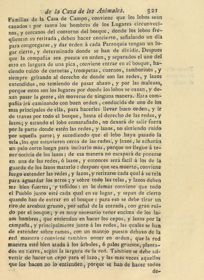 Familias de la Casa de Campo, conviene que los lobos sean cazados : por tanto los hombres de los Lugares circunveci- nos, y cercanos del contorno del bosque, donde los lobos fre- qiientan su retirada, deben hacer concierto, senalando un dia para congregarse, y dar orden à cada Parròquia tengan un lu- gar cierto, y determinado donde se han de dividir. Despues que la companía sea puesta en orden , y separados el uno del otro en largura de una pica, conviene entrar en el bosque, ha- ciendo ruido de cornetas , trompetas, cuernos, tamborinos , y siempre gritando al derecho de donde son las redes, y lazos extendidos, no temiendo de pasar abaxo, y por las malezas, porque estos son los lugares por donde los lobos se cazan,y de- xan pasar la gente, sin moverse de ninguna manera. Esta com- panía irà caminando con buen orden , conducida de uno de los mas principales de ella, para hacerles llevar buen orden, y ir de traves por todo el bosque, hasta el derecho de las redes, y lazos; y estando el lobo enmaranado, no dexarà de salir fuera por la parte donde estén las redes, y lazos, no sintiendo ruido por aquella parte; y sucediendo que el lobo haya pasado la tela,los que estuvieren cerca de las redes, y lazos, le echaràn un palo corto luego para incitarlo mas, porque no llegue à te- ner noticia de los lazos: de esa manera no escaparà de ponerse en una de las redes, ó lazos, y entonces serà facil à Jos de la guarda de los lazos matarlo : despues que sea muerto, conviene luego extender las redes, y lazos, y retirarse cada qual à su tela para aguardar los otros ; y sobre todo las telas, y lazos deben ser bien fuertes, y tenidos : en lo demas conviene que todo el Pueblo junto esté cada qual en su lugar, y sepan de cierto quando han de entrar en el bosque : para eso se debe tirar un tiro de arcabuz grueso, por senal de la entrada, con gran rui- do por el bosque; y es muy necesario tener encima de los la- zos hombres, que entiendan en hacer los cepos, y lazos por la campana, y principalmente junto à las redes, las quales se han de extender sobre ramos, con un manojo puesto debaxo de la red maestra : conviene tambien poner en orden, queia red maestra esté bien atadà à los àrboles, ó palos gruesos, planta- dos en tierra, segun la largüra de la red. Tambien se debe ad- vertir de hacer un cepo para el lazo, y las mas veces aquellos que los hacen no lo entienden, porque se han de hacer todos de-