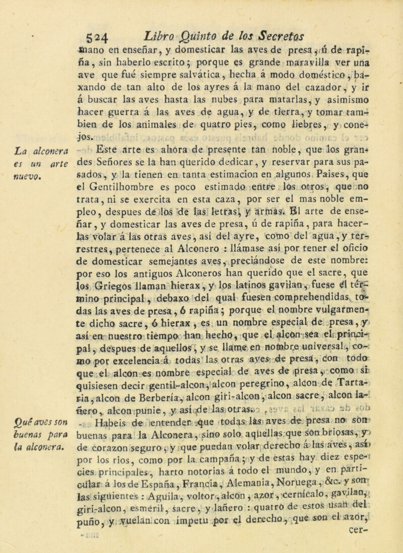 La alconera es un arte nuevo. Quéaves son buenas para la alconera. 524 Libro Quinto de los Secretos -Jnano en ensenar, y domesticar las aves de presa de rapi- na, sín haberlo escrito; porque es grande maraviila ver una ave que fué siempre salvàtica, hecha à modo domestico, ba- xando de tan alto de los ayres à la mano del cazador, y ir à buscar las aves hasta las nubes para matarlas, y asimismo hacer guerra a las aves de agua, y de tierra, y tomar tam-r bien de los animales de quatro pies, como liebres, y cone- jos. Este arte es ahora de presente tan noble, que los gran* des Senores se la han querido dedicar, y reservar para sus pa- sados, y la tienen en tanta estimacion en algunos, Paises, que el Gentilhombre es poco estimado entre los otros, que no trata,ni se exercita en esta caza, por ser el mas noble em- pleo, despues de los de las letrasí, y armas. El arte de ense- nar, y domesticar las aves de presa, ú de rapina, para hacer- las volar à las otras aves, así del ayre, como del agua,y ter- restres, pertenece al Alconero : llàmase así por tener el oficio de domesticar semejantes aves, preciandose de este nombre: por eso los antiguos Alconeros han querido que el sacre, que los Griegos llaman hierax, y los latinos gavilan, fuese 4\ ter- mino principal, debaxo del qual fuesen comprehendidas to* das las aves de presa, 6 rapina5 porque el nombre vulgarmen- te dicho sacre, ó hierax , es un nombre especial de presa, y así en nuestro tiempo han hecho, que el alcon sea elrprinci* pal, despues de aquellos , y se llame en nofnbr.e universal, co- mo por excelencia à todas las otras aves- de presa , con todo que el alcon es nombre especial de aves de .presa, como si quisiesen decir gentil-alcon, alcon peregrino, alcon de Tarta- ria,alcon de Berbería, alcon giri-alcon, alcon sacre, alcon la- nero, alcon punie, y asi-.de las otrasín ■1 - vj sn /b - Habeis de entender. .que todas ks aves de presa no: son buenas para la Alconera, sino solo aqtiellas que son briosas, y-- de corazon seguro, y que puedan volar derecho a las aves, ast» por los rios, como por la campana ; y de estas hay diez espe- cies principales, harto notorias à todo el mundo, y en partí- Gtilar à los de Espana, Francia, Alemania, Noruega, &c. y son: las siguientes : Aguilà, voltor, alcon, azor, cermcalo, gavjlan, giri-alcon, esméril, sacre, y lanero : quatrO de estos usan del puno, y vuelan.con ímpetu por el derecho., que son el azor, cer-