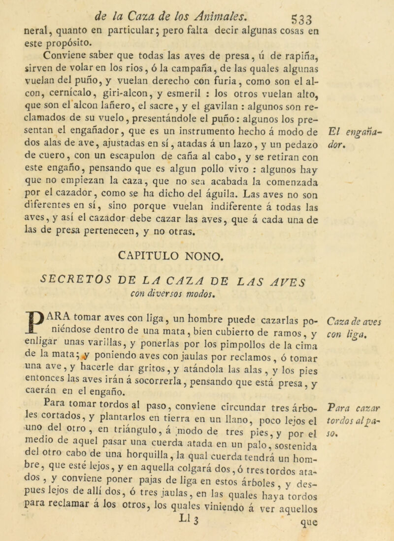 neral, quanto en particular; pero falta decir algunas cosas en este propósito. Conviene saber que todas las aves de presa, u de rapina, sirven de volar en los rios, ó la campana, de las quales algunas vuelan del puno, y vuelan derecho con furia, como son el al- con, cernícalo, giri-alcon, y esmeril : los otros vuelan alto, que son el alcon lanero, el sacre, y el gavilan : algunos son re- clamados de su vuelo, presentàndole el puno: algunos los pre- sentan el enganador, que es un instrumento hecho a modo de dos alas de ave, ajustadas en sí, atadas à un lazo, y un pedazo de cuero, con un escapulon de cana al cabo, y se retiran con este engano, pensando que es algun pollo vivo : algunos hay que no empiezan la caza, que no sea acabada la comenzada por el cazador, como se ha dicho del àguila. Las aves no son diferentes en sí, sino porque vuelan indiferente à todas las aves, y así el cazador debe cazar las aves, que à cada una de las de presa pertenecen, y no otras. CAPITULO NONO. SECRETOS DE LA CAZA DE LAS AVES con diversos modos. PARA- tomar aves con liga, un hombre puede cazarlas po- niéndose dentro de una mata, bien cubierto de ramos , y enligar unas varillas, y ponerías por los pimpollos de la cima de la mata; y poniendo aves con jaulas por reclamos , ó tomar una ave, y hacerle dar gritos, y atàndola las alas , y los pies entonces las aves iran à socorreria, pensando que està presa, y caeran en el engano. Para tomar tordos al paso, conviene circundar tres àrbo- es cortados, y plantarlos en tierra en un llano, poco lejos el uno del otro , en triàngulo, à modo de tres pies,y por el nied,o de aquel pasar una cuerda atada en un palo, sostenida del otro cabo de una horquilla, la qual cuerda tendrà un hom- bre, que este lejos, y en aquella colgarà dos,ó tres tordos ata- dos , y conviene poner pajas de liga en estos àrboles y des- pues lejos de allí dos, ó tres jaulas, en las quales haya tordos para reclamar a los otros, los quales viniendo à ver aquellos 3 que El engana- dor. Caza de aves con liga. Para cazar tordos al£>a~ so.