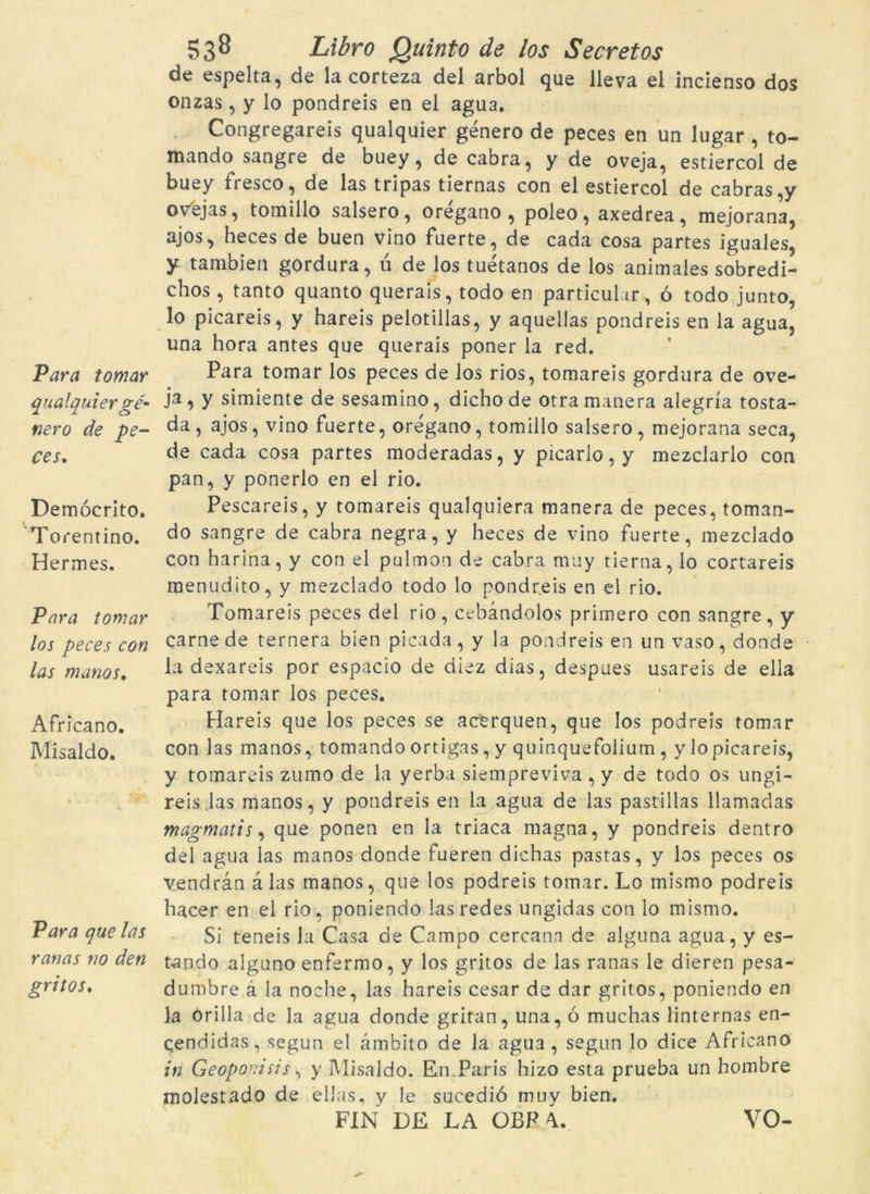 qualquier gé- nero de pe- ces, Demócrito. Torentino. Hermes. Para tomar los peces con las manos, Africano. Misaldo. Para que las ranas no den gritos. 538 Libro Quinto de los Secret os de espelta, de la corteza del arbol que lleva el incienso dos onzas , y lo pondreis en el agua. Congregareis qualquier genero de peces en un lugar, to- mando sangre de buey, de cabra, y de oveja, estiercol de buey fresco, de las tripas tiernas con el estiercol de cabras,y ovejas, tomillo salsero, oregano , poleo, axedrea, mejorana, ajos, heces de buen vino fuerte, de cada cosa partes iguales, y tambien gordura, ú de los tuétanos de los animales sobredi- chos, tanto quanto querais, todo en particular , ó todo junto, lo picareis, y hareis pelotillas, y aquellas pondreis en la agua, una hora antes que querais poner la red. ja, y simiente de sesamino, dichode otra manera alegria tosta- da, ajos, vino fuerte, oregano, tomillo salsero, mejorana seca, de cada cosa partes moderadas, y picarlo, y mezclarlo con pan, y ponerlo en el rio. Pescareis, y tomareis qualquiera manera de peces, toman- do sangre de cabra negra, y heces de vino fuerte, mezclado con harina, y con el pulmon de cabra muy tierna, lo cortareis menudito, y mezclado todo lo pondreis en el rio. Tomareis peces del rio, cebandolos primero con sangre, y carnede ternera bien picada, y la pondreis en un vaso, donde la dexareis por espacío de diez dias, despues usareis de ella para tomar los peces. Hareis que los peces se acerquen, que los podreis tomar con las manos, tomando ortigas, y quinquefolium , y lo picareis, y tomareis zumo de la yerba siempreviva , y de todo os ungi- reis.las manos, y pondreis en la agua de las pastillas llamadas magmatis, que ponen en la triaca magna, y pondreis dentro del agua las manos donde fueren dichas pastas, y los peces os vendran à las manos, que los podreis tomar. Lo mismo podreis hacer en el rio, poniendo lasredes ungidas con lo mismo. Si teneis la Casa de Campo cercana de alguna agua, y es- tando alguno enfermo, y los gritos de las ranas le dieren pesa- dumbre à la noche, las hareis cesar de dar gritos, poniendo en la orilla de la agua donde gritan, una, ó muchas linternas en- çendidas, segun el àmb'ito de Ja agU3 , segun lo dice Africano in Geoponisis, y Misaldo. En Paris hizo esta prueba un hombre molestado de ellas, v le sucedió muy bien. FIN DE LA OBF VO-