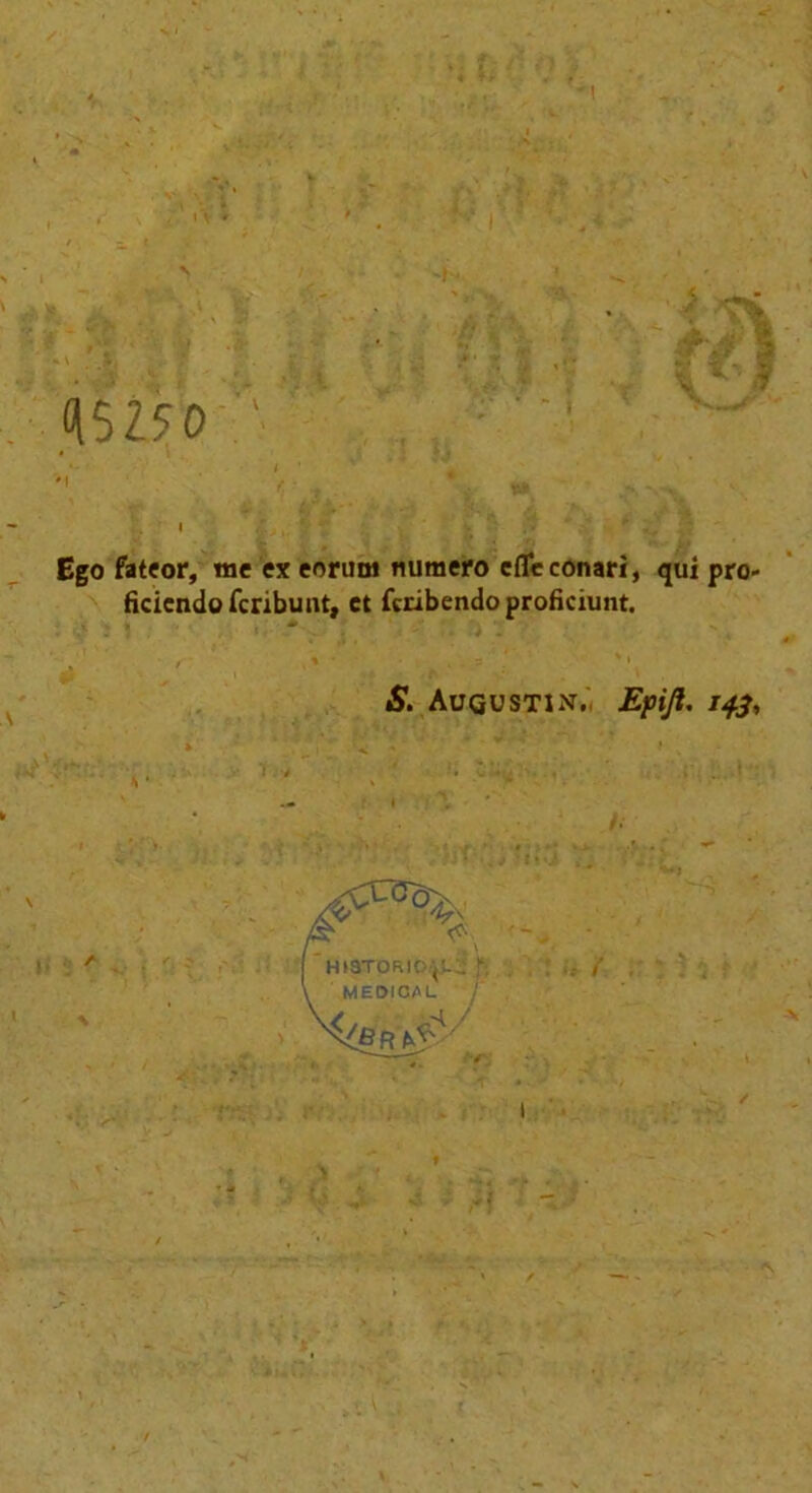 Q5250 Ego fateor, me ex eorum mimero cfleconari, qui pro- ficiendofcribunt, et fcribendoprofkiunt. S. Augustin. Epift. 14.3, ’h»3torio|l^ ; \ MEDICAL / t