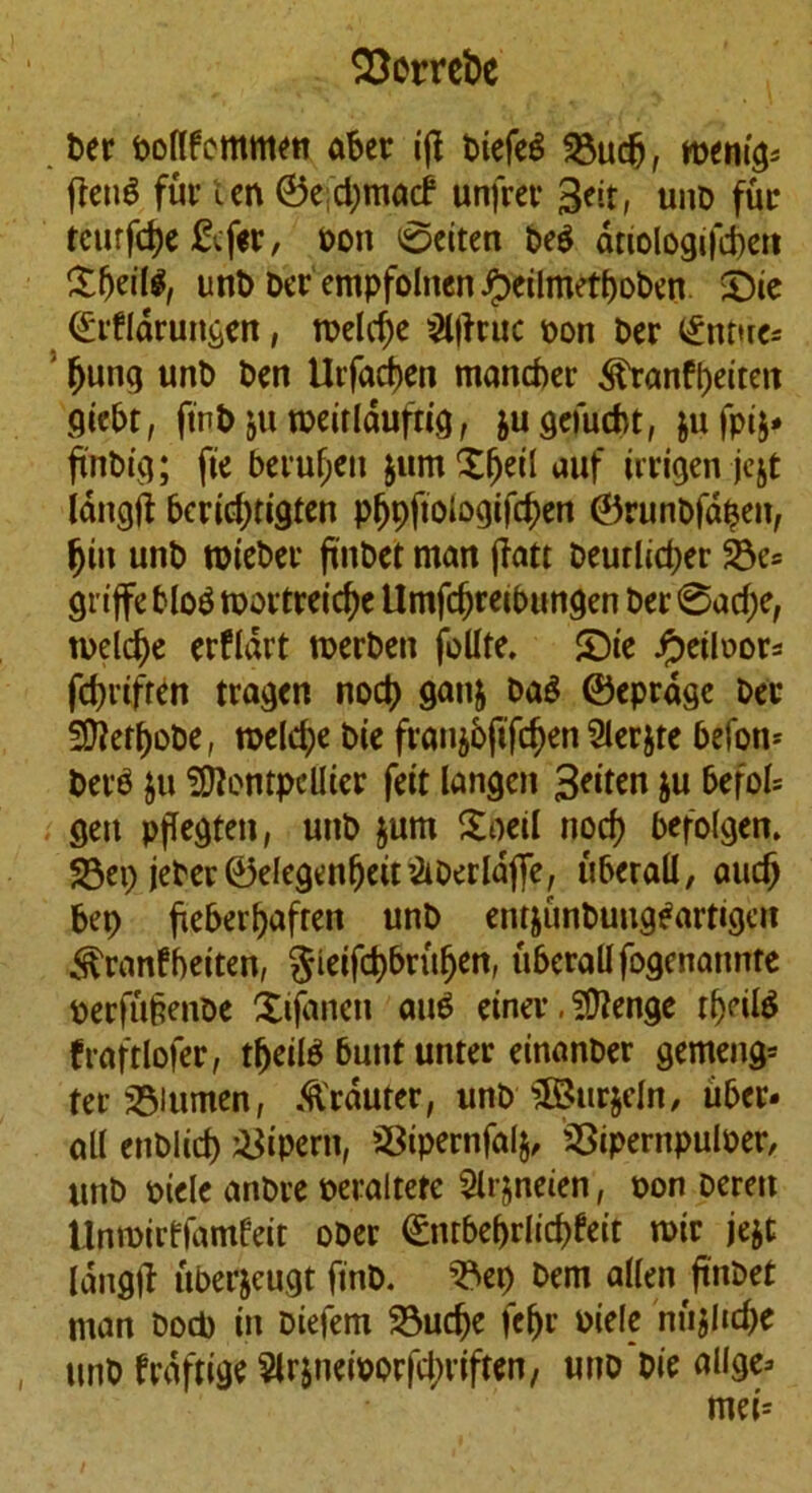 33crret>e Per poflfemmen aper ifl piefeg 23ucfj, tvtnifr fletiS fur cm ©e djmacf unfrct* 3eit, unD fur tcurfdje &fer, non 0eiten peg driologifcpett £fjeil#, unP Per empfoltten #eilmetpoPen ©ie ©rflarungen, tveld)e 2l(fruc non bcr <£nt»re* ' (jung unt) Pm Urfactjm manner ^ranfpeiteit giePt, ftnp ju nxirlduftig, jugefucPt, jufpij* ftnPig; fie bciufjcn jumXfjeil auf irrigen jcjt langft Pcrid)tigten pljpftologifdjen ©runpfdpett, fjiu unP roiePer ftnPct matt jfatt peutlid;er 33e* grtffc Plo$ roortreid^c UmfdjreiPungen Per 0ad;e, n>eld)e erfldrt tnerPen follte. £)ie Jpeiloor* fd)rifren tragen nod) ganj PaS ©eprage Per 3fteff)oPe, meld;e Pie ffan$6(tfdjen Slerjte Pee- pers $u Montpellier feit langen £eiten ju 6efoI= gett pflegteit, uttP jum £oeil nod) Pefolgen. 33ep jePer©elegmf)eit&OerldjTe, uPerall, audj pep jiePerpafren unP entjunPung^artigett ^ranfbeiten, $ieifcf)Prufjen, uPcrallfogenatmte nerfu§enoe Xifanen au£ einer, SDtenge tprilS fraftlofer, tljeiB Punt unter einanPer gemeng= ter 35lumen, .ftrauter, unP £3ttr$eln, uPer* all enPlid) &ipern, 5BipernfaI§, SSipernpuloer, uttP oiele anPre oeraltete Slr&neien, non Perm Unroirffamfeit ooer ©ntbeprlicpfeit roir jejt langtf uPtfjeugt finP. 35ep Pem alien ftnPet man Pod) in Piefem 23udje fe(jr niele nu$lid)e unP frdftige Slrsneinorfd^riften, uno'pie allge*