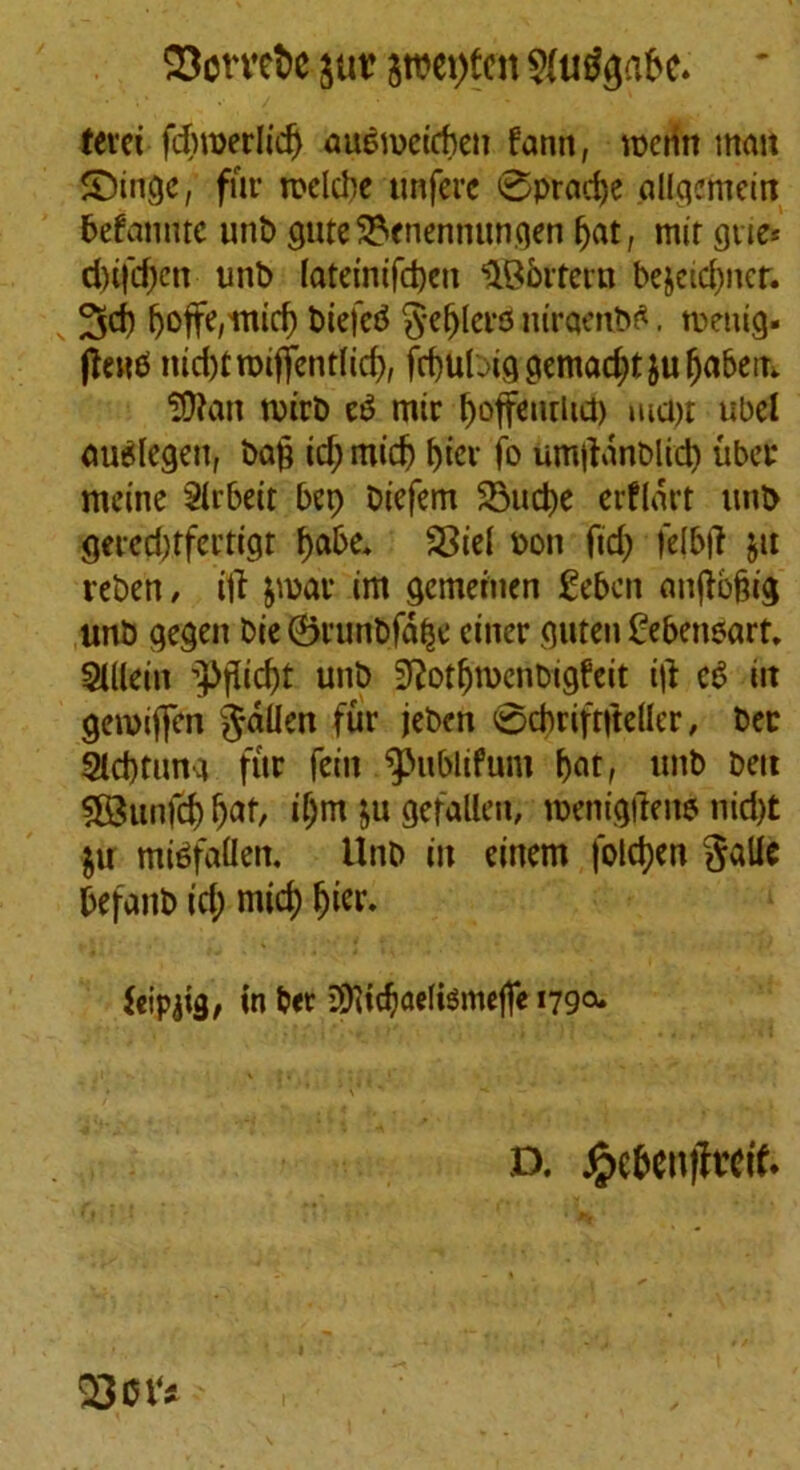 23omt>c $roet)ten $aig$a&e. ' terei fdnperlicf) auemcicben fann, menu man Singe, fur mclcbe tmferc @prad)e allgemein befamuc unt» guteSVnennungen fjat, mir gtte* d)ifd;en unb lateinifdjcu UB&rtern bejeidjncr. 3d) tjofFd'mid) biefeb §efj(eitf itiraenbtf. tuenig. (lend nid)tn)iffent(id), frbubiggemad;tjufjabem ?D?an n)irb e£ mir boffeuriid) md;t ubel <m$legeu, baft id; midj ftier jo umftanblid; uber meine Sirbeit bep Diefem 23ud)C erflart unb gercd)tfertigt ftabe, SSicl bon fid; felbft ju reben , iff par im gemetuen geben auftbftig unb gegen Die 0runbf% ciner guten C-ebensart. SiKein ’pfticftt unb ^otftnxnbigfeit ift cS iit gemiften fallen fur jeben 0d)riftfte(lcr, bee Slcbtuna fur fein ^>ubiifum ftat, unb ben 5B3unfd) Ijaf, if;m ju gefallen, menigfren? nid)t ju mi$fa(Ien. Unb in einem folcfyen §alie befanb id; mid) jjier. feipjig, in b«r 3)iidjae(temef]e 179°* D. jjpcfcenifretf. Q3ov^