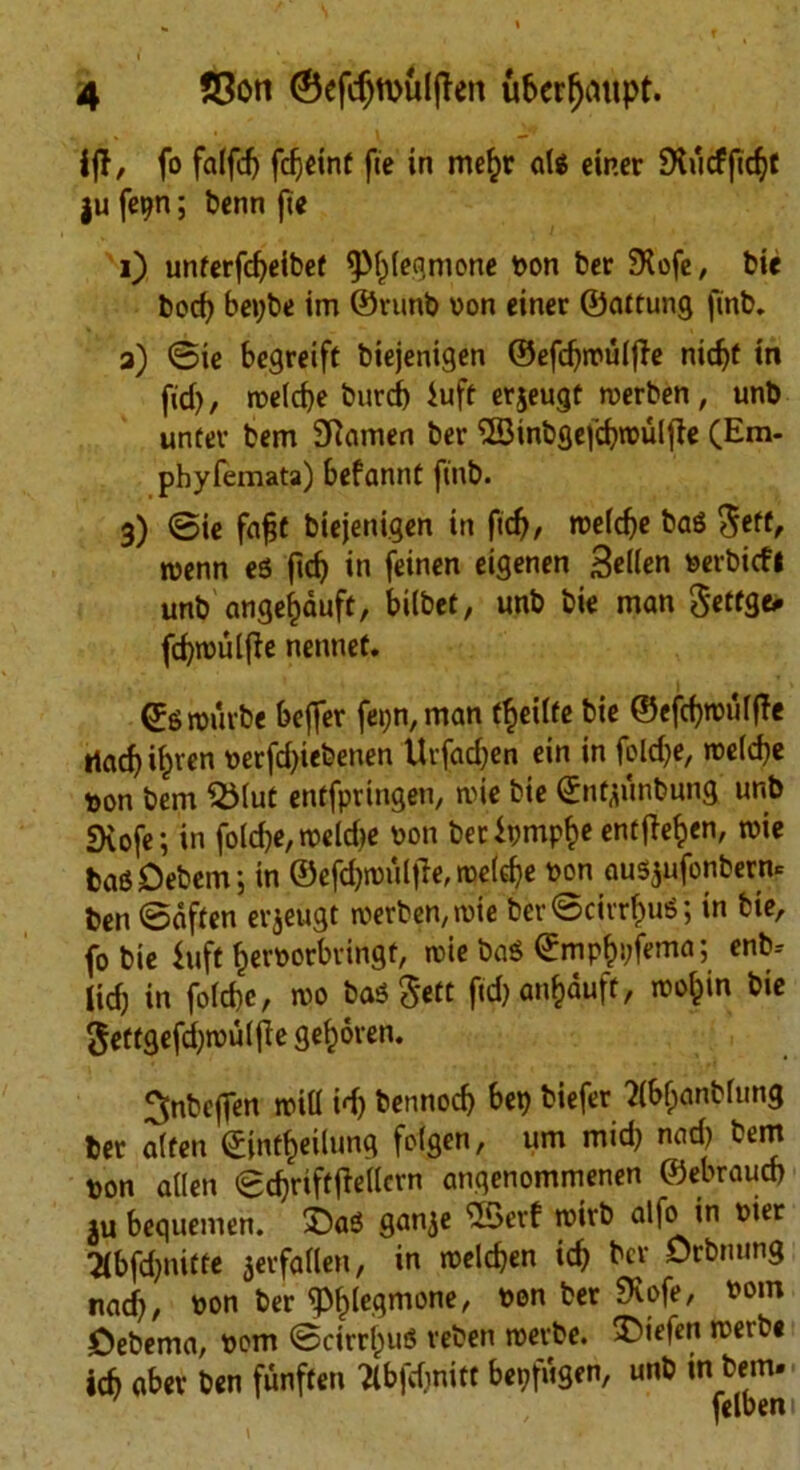 4 55on (SefdjtbuljTen ubcrfjaupt. iff, fo falfd) fc^cinf fie in mefcr cits einer SMcffidjt |u fepn; benn fie i) unierfcfyeibei tpt)tegmone bon bet SXofe, bie bocf) bepbe im ©runb bon einer ©aitung finb. a) ©ie begreift biejenigen ©efdjmutfie nidjf in fid), metd)e burcf) iuff erjeugt merben, unb unter bem Siamen ber <2Sinbge|d)tbulfie (Em- phyfemata) befannt finb. 3) ©ie fafjt biejenigen in fid), meld)e ba$ fiett, tuenn eS ftd) in feinen eigenen Sellen serbicfl unb angefcduft, bilbet, unb bie man Seifge. fd)mulfie nennet. (Jgrouvbe beffer fei)n,man i^eilfe bie ©efdjmulffe Had) i^ven berfd)iebenen Urfad)en ein in feld)e, roc(d)c bon bem $Mut entfpringen, mie bie ©nijiinbung unb Svofe; in fotdje, meldje bon betipmpf)e enifie^en, mie basDebenr, in ©efd)miiltTe,me(d)e bon ausjufonbern* ben ©often erjeugt merben, mie ber ©cirrous; in bie, fo bie fuft fjerbotbringt, mie baS ©mpfcpfema; enb- lidj in fotcbe, mo bad ^ett fid) an^duft, motpin bie geffgefd)rou(fte gefmren. ^nbeffen mitt id) bennodj bet) biefer 'Jtbfpanbtung ber alien ©infilling fotgen, urn mid) nad) bem bon alien ©djriftfMcrn angenommenen ©ebraucb ju bequemen. £)aS ganje 23erf mirb alfo in bier 2lbfd)niiie 3erfa(ten, in melcf)en id) ber Orbnung nad), bon ber <pt)legmone, bon ber SKofe, bom Cebema, bom ©cirrous reben merbe. SMefen merbe icb aber ben funfien Tlbfdmitt bepfugen, unb in bem. ' felbeni