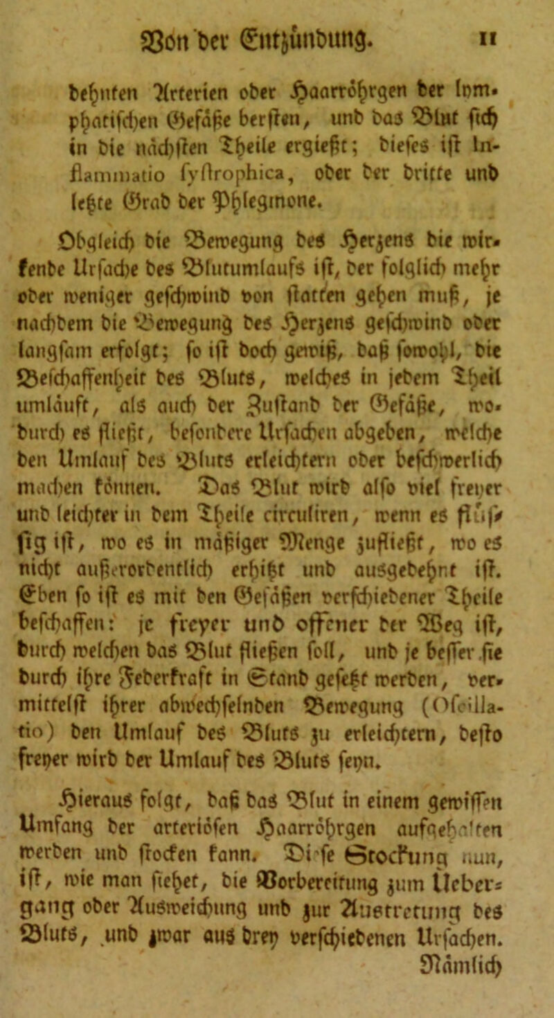 be^nfen 7(rterien ober jjaarrofjrgen ber lom* pl)arifd)en ©efd£e berffen, unb baa 2Hut ftd) in bie nad)|?en $b«ile ergiefit; biefea ijt In- flammatio fyflrophica, ober ber britte unb lefcte ®rab ber ftylegmone. Ob.qleicf) bie Setnegung bea .fiierjena bie roir« fenbe Urfad)e bes 5Mutumlaufa iff, ber folglid> mefcr ober iveniqer gefd)tt>inb t>on jtatfen geben mufi, je nadjbem bie ^eroegung bea $erjena gefdjroinb ober langfam erfilgt; fo iff bod) geirip, bajj foroobl, bie JSefdbaffen[;eir bea Q3(ufS, rcelcbea in jebem Ifjeil umlduft, ala auch ber 3ul^anb ber ©efdjje, tro« burd) ea flie|ir7 befenberc Urfacbeit abgeben, rrclcbe ben Umiauf bes gMuta erleidjtern ober befcbroerlicf) mad)en fdnneti. £>aa Q?.lur roirb alfo riel freper unb leid)ter in bem X^eife circuliren, rrenn ea flu|> 1*3 i|l, tro ea in mdpiger $flenge jujliefsf, iro ea nid)t au^rovbentlid) erfjifet unb auagebe(>nr iff. (Jben fo if! ea mit ben ©efdfeen t>crfd)iebener Xfyfile befdjaffen: jc freyer unC> offener btr ‘•SBeq ifl, burd) »t>eld)en baa Q3lut fliefien foil, unb je bejfev.fie burtf) ifjre ejeberfraft in £fanb gefe|f rrerben, t»er» mitrelff ifyrer obn)cd)felnben ©eroegung (Ofcilla- tio) ben Umiauf bea QMuta ju erleid)tern, be|io freper roirb ber Umiauf bea iSIura fepn. ^ieraua folgf, baf; baa Q3luf in einem geroiffen Umfang ber artcriofen j^aarrobrgen aufgeb'lfen merben unb froefen fann. Di'fe StodHmg nun, iff, n>ie man fie^er, bie ©orbercifung $um llcbcrr* gang ober Tluarceidnmg unb jur 2luerrcrinig bea SMuta, unb jroar ausbret) perfd)iebenen Urfacfjen. Sldmlid)