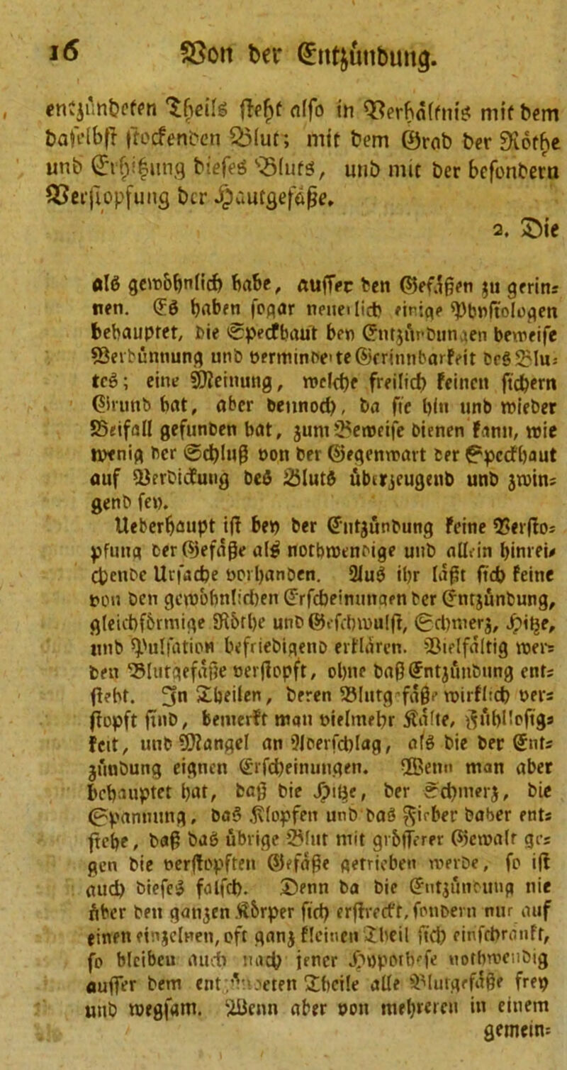 entjunpefen 'Sfieils ffefjt rtffo in Q3erfm(ftii!? mif bem bafelbff Ifocfenben Q3(ur; mit bem ©rab ber 9\6tbe unb Qrrljifung biefeS SSIufg, unb mit ber befonbera SSetfiopfung ber ^bautgefcige, 2. 55ie gem&bnlicf) babe, ftufTec ben ©efagen $u germ: nen. (E6 baben |ogar neneilicb eiriqt* ^bwftologen bebaupter, Die Specfbaut ben CrmjtVbunaen beweife 53erbuntiung unb t>?rminDe'te®criimba>feit beSSMu; tc6; eine Sftcinung, roeld)e freilid) feinen fid)em ©limb bat, aber bennod), ba fie bln unb roieber 85«ifall gefunben bat, junt 25erodfe bienen Fann, trie tvenig ber ©d)Ing won ber ©egemwatt ber fppctfbaut auf iBerbicfung beS 25lut$ ubirjeugeub unb jtvin: genb few. Ueberfjaupt iff bep ber dutgunbung Feine *2?«rflo= pfuua ber©efage al$ notbiwendge unb alb-in binreu Cpcnbe Uvfadje WPipanben. 2Ju$ ibr lajst fid) feine ton ben gc\uobnfid)en drfebeimmaen ber (jntjunbung, gleicbf&rmige 5R5rl)e unb ©efdnwuljf, (gdwerj, Jpit^e, unb Sulfation befriebigenb erflarcn. SSielfaltig roers ben ’BUitaefage wertfopft, obne bag (Jntjunbung ent: flebt. 5n£beilen, beren SBIutg-fagr rwirfl:d) oers ffopft ftnb, bemerft man wieltnebr $a(te, f$tif)Iloftg: feit, unb Mangel an 9loerfd)lag, ate bie ber (Jnt: junbung eignen <£rfd)einungen. ®etm man aber bebauptet bat, bag bie Jjpi^e, ber Irdnnerj, bie 0panmmg, ba§ ^lopfen unb baS ft-irber baber ent: ftcf>e, bag bu6 ubrige 2Mnt mit gr&fferrr ©emalr gr: gen bie nerftopften ©d'age getrieben roerbe, fo i(! aud) biefc$ falfcl). ©run ba bie (Jutjmmmg nie fiber ben gatijen.tf&rper fid) erffrecft.fpnbevn nur auf einendnjclnen,oft ganj F!cintit!Ebeil fid) rinfebranfr, fo blcibcu rtudb uacp jener .f'ttporb'fe notbroenbig auger bem enttenoeten ©bcile alle SMutgrfifge frep unb roegfam. $Benn aber pen metjmeu in einem gemeim