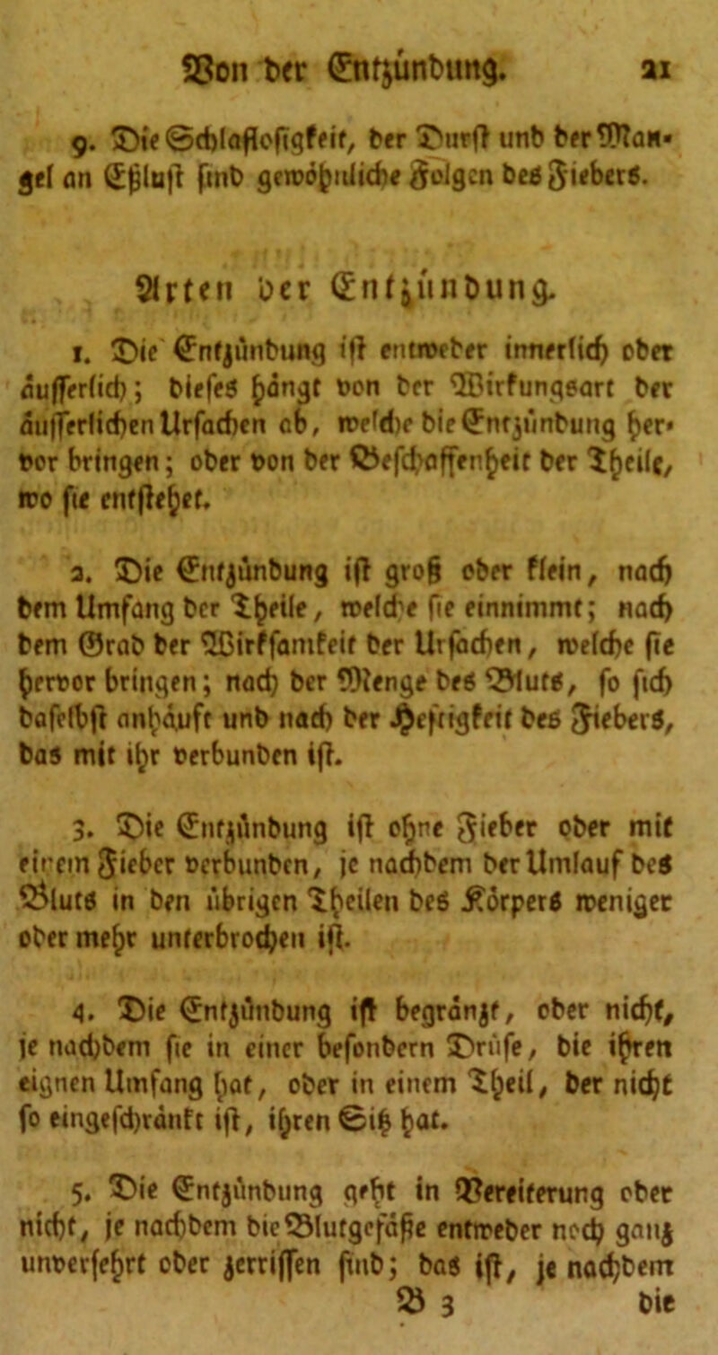 9. £)ie ©eblaffoftgfeie, ber 3Ntrff unb ber Man- gel an (Efjlujf finb gcrDObnliebe golgen beg $ieberg. 31 rte 11 Der dinf^in&ung. 1. £>ie ©nfjunbung iff entnoeber innerlidj obet aufferfid); biefeg £)dngt Don ber ^trfunqeart bee miflerlicben Urfaefccn cb, roefebc bieQmfjunbung ber* Dor bringen; ober Don ber Q5efd>affen£eir ber l^eile, «ro fte enffle^et, 3. Die ©itfjunbung if! gro§ ober ftein, naefj bem Umfang ber l^eile, tDelcbe fie einnimmf; nad) bem ©rab ber SBirffanifeir ber Urfadfen, roeicbe fie beroor bringen; nad) ber ©fenge beg 3?1utg, fo fid) bafcibft anl;d,uft unb nad) ber J^efngfrit beg Jieberg, bag mit iljr Derbunben iff. 3. Die €nfjflnbun0 iff ofjne gieber ober mif eirein Jiebcr Derbunben, jc naebbem ber Umlauf beg 5>lutg in ben iibrigen ^eiien beg £orperg roeniger ober mefjr unferbroeben iff. 4. Die ©nfjilnbung iff begranjf, ober nidjt, je naebbem fte in eincr befonbern Drufe, bie i^rett eignen Umfang fiat, ober in einem $fceif, ber nid)t fo eingefd)rdnft iff, iijren ©i£ bat* 5. Die ©nfjunbung qebt in 9?ereiferung obet nid)f, je naebbem bie53lutgefd£e enfireber nod} gatij umm-fefjrt ober jerriffen ftnt>; bag iff, je naebbem & 3 bie