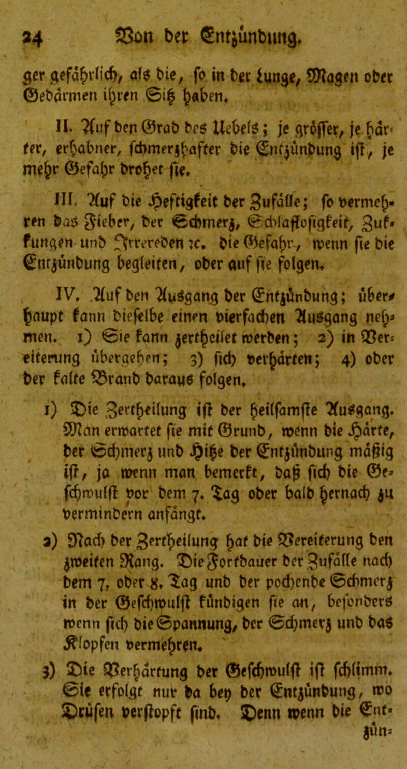 ger gefd^rlid), alg t>ie, fo in ber iunge, SDIagen ober ©ebdrmen i^ren @i| ^aben, II. ?lnf ben ©rab brs llebels; je groffer, je bar* fer, er^abner, fcbmerjbafter bie ©nfjunbung iff, je me£r ©efafjr broket fie, HI. W bie Jpeftigfeit ber 3ufalle; fo oermcf). ren ba$ 3'ieber, ber ©cbmerj, ©cblaffofiqfeif, ^uf* fungen unb ffrrereben jc, bie ©efaf)r-, wenn fie bie ©nrjunbung begleiien, ober auf fie folgen, IV, ,2Iuf ben 'Jtyggang ber ©nfjiinbung; fiber* fcaupt fann biejelbe ein^n Pierfacben fluSgang nety men. i) ©ie fann jertfceilet raerben; 2) in 93er* eiferung fiberaeben; 3) fid) pet^arfen; 4) obev ber falfe $5ratib baraue folgen, 1) £>ie ^ertfjeilung iff ber £ei(famfTe 'Xutfgang. Sttan ernoartet fie mif ©runb, wenn bie Jjdrfe, ber ©d)merj unb £i$e ber ©ntjfinbung md§ig iff, ja roenn man bemerft, bat? fid) bie ©e» fcfjwulfl nor bem 7. ^ag ober balb £ernad) ju Perminbern anfdngt, 3) 9Jad) ber 3errf>eilung ^at ^ 2?<?reiferung ben jjoeifen SHang. £)ie$orfbauer ber ^ufafle nad) bem 7, ober 8.3ag unb ber pod)enbe ©dimer j in ber ©efcfjnnilft ffinbigen fie an, bcfonbers >ncnn fid) bie©pannung, ber ©d)mer$ unb ba$ ^“topfen oermefjren. 3) £)ie 5?erF)drfung ber ©efdjroulft iff fdjlimm, ©ie erfolgt nut ba be») ber (Entjfinbung, wo 2)cufen Perjtopft finb, $)enn roenn bie ©nf« jun-