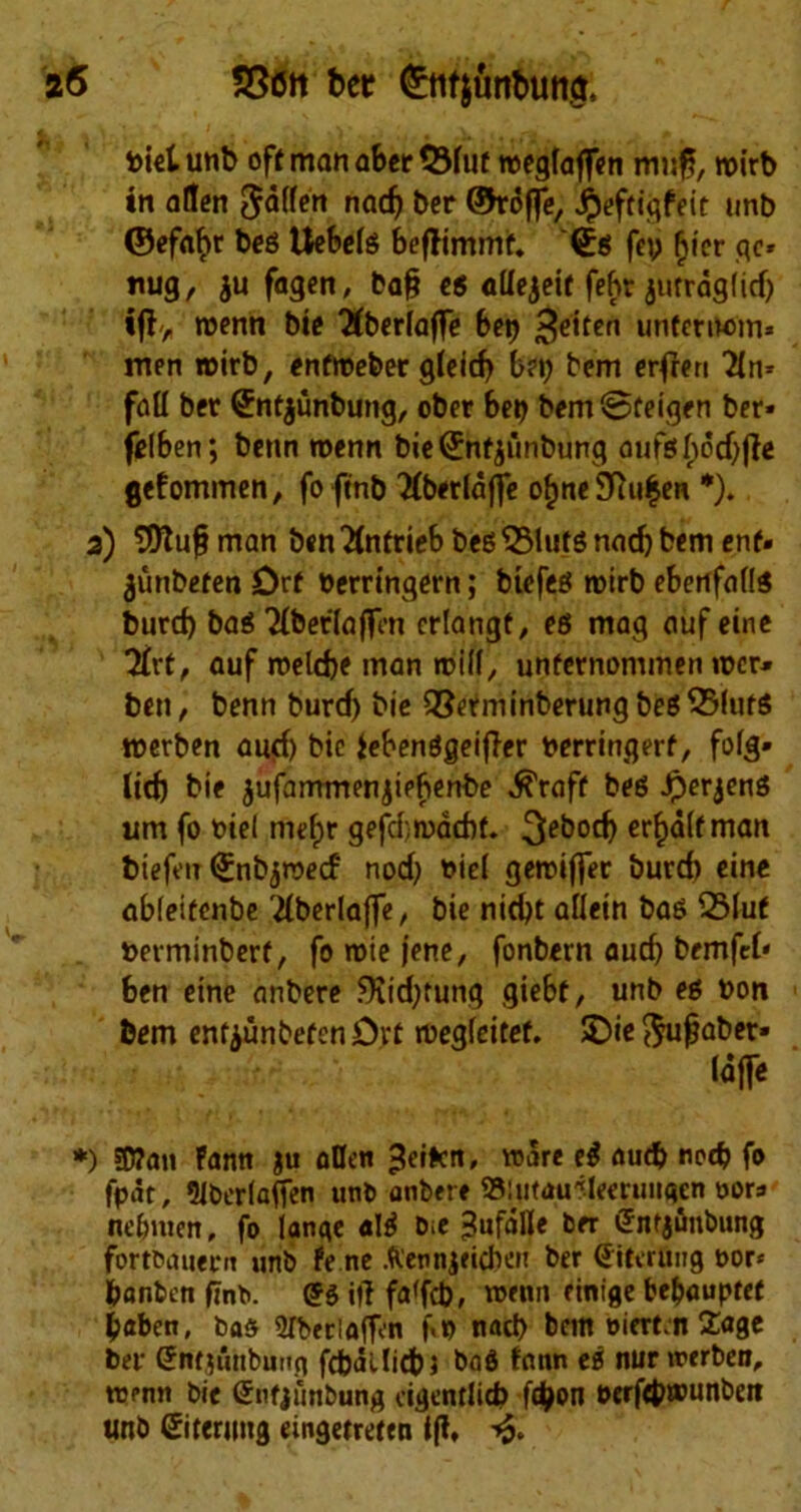 fcielunb off manaber ©faf roeglaffen mi$, roirb in alien fallen nacf) ber ©roffe, $eftigfeit unb ©ef«t>r beg Uebefg befJimmf. <£g fey §ier go tiug, $u fagen, baff eg adejeit feht jutrdg(id) ifl> roenn bie Tlberlaffe bey ^eiten unfernom* men rrirb, enfroeber gleicf) bey bem erffen Tin* fall ber Sntjunbung, ober bey bemSteigen ber- felben; benn toenn bie (Jnf jiinbung oufesf>od)ffc gefommen, foftnb Tlberldffe of)ne$lu£en *). 2) T0Xu§ man benTlntrieb beg^Mutg narf) bem enf. junbefen Drf yerrinqern; btefeg roirb ebenfadg burd) bag Tibet la (fen crlangt, eg mag auf eine Tlvf, auf roelcbe man mid, unfernommen «>cr» ben, benn burd) bie Q3efminberungbeg33lufg merben aud) bie iebenggeijler yerringerf, folg* ltd) bie jufammenjiebenbe ^raff beg Jperjeng urn fo yiel niefjr gefcfmddff. 3ei)0Cb er^dlfman biefeit Qinbjrcecf nod} yiel getriffer burd) eine abieifenbe Tlberlaffe, bie nid)t aliein bag Q3luf yerminberf, fo roie jene, fonbern aud) bemfcl* ben eine anbere 9vid;tung giebf, unb eg yon bem entyunbefenDvf megleitef. SDie $uffaber» taffe *) 5D?an Fann ju alien ^ei>cn, ware eg aud? nod? fo fpdt, *UbcrlafTen unt> anbere Slutau'Memiiigen oora ne&nten, fo lange alg bie ^ufdlle ber (Jntj&nbiing fortbauern unb fe ne Aennjeicben ber ditming nor* fcanbeti ffnb. £g iff fa(fd), w*nn finige be&auptef b«ben, bas STberloffon f.y nad) bem oierf.n Sage ber Siifjfihbmtg fcfcdllicbj bag fnnn eg nurirerben, toenn bie (Snfjimbung cigentlid) f$on oerf4>»unbett unb Sitewng emgetrefen iff, ■£.