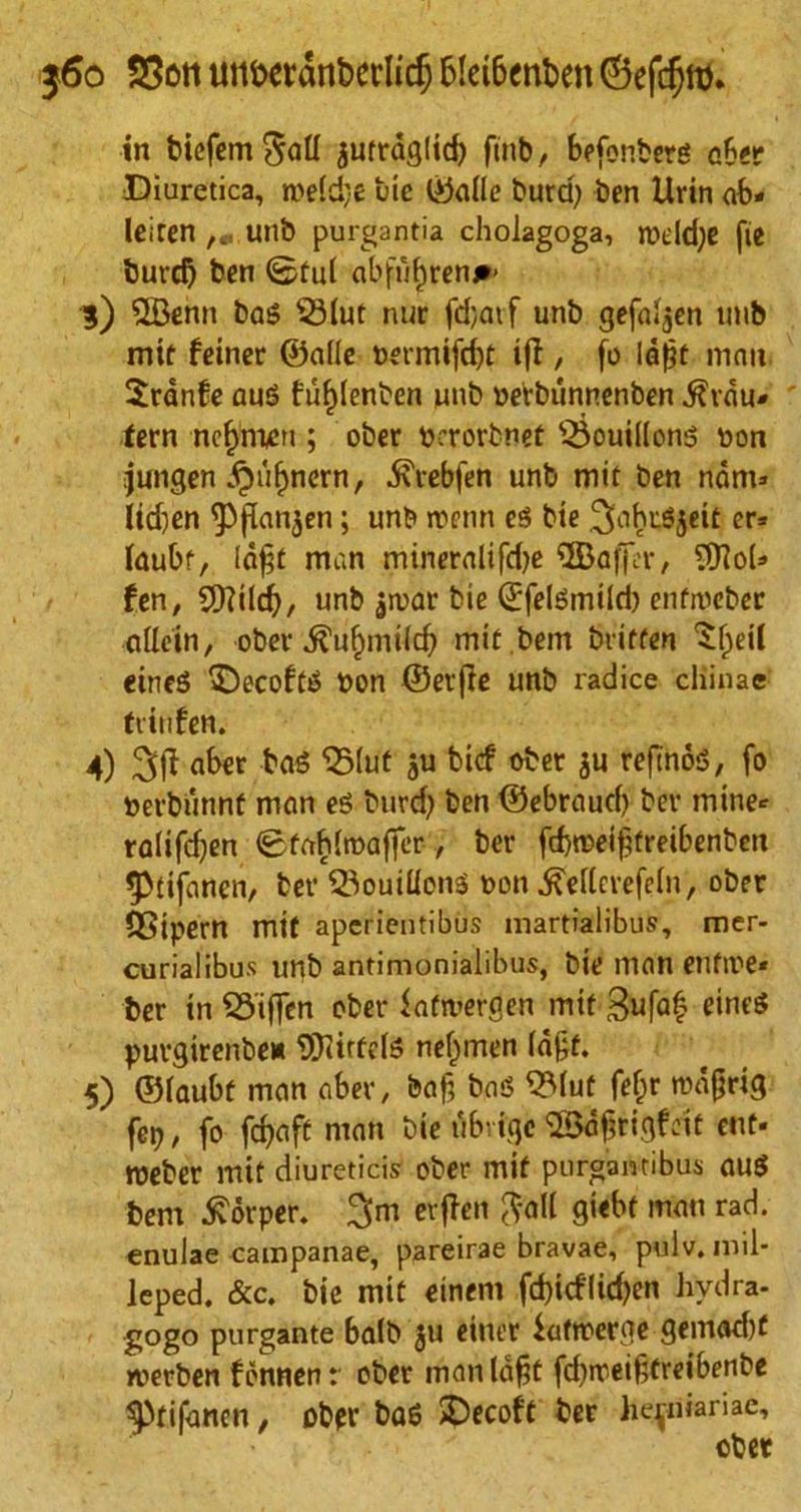 $6o SSoti uti£>etdnt>crlic^ blet&cnkn (Befdjro. in bicfemSad autrdglid) finb, befonberg aber Diuretica, n>e(d}e tie ©alle hard) ben llrin ab« leiren ,« unto purgantia cholagoga, roddje fie burd) ben ©fid abfufjren#- 3) QBenn bag 33lut nur fd;atf unb gefaljen nub mit feincr ©alle &ermifd)t ifi , fo ldj?t man Sranfe auS fufjlenben unb oerbunnenben $vdu* tern ncfjnum ; ober bcrorbnet 35ouil(ong non jungen ^ufjnern, ^lebfeh unb mit ben ndm* Itd)en 9)f[an$en; unb roenn eg bie ^nhugjeit er* laubf, Idfjt man mineral!fd)e ^Baffin:, ^Hob fen, SQfild), unb jtoar bie ©felgmild) enfroeber allein, ober .^uftmilcf) mit.bem britfen ^eil eineg £)ecoftg bon ©erjle unb radice cliinae triiifen. 4) aber tog 'Slut ju bicf ober ju refmog, fo berbunnf man eg burd? ben ©ebraud) ber mine* ralifdjen ©tablroaffer, ber fcbmeiftreibenben 5>tifancn, ter ©ouillong t»on ^ellcrefeln, ober QSipern mit apcrientibus martialibus, mer- curial ibus unb antimonialibus, bie man enfii'e* ber in Stiffen ober fafmergen mit 3ufa£ eineg puvgirenbe* SKiftcIg nefjmen laft. 5) ©laubf man aber, baf, bag QMut fefcr rcdgrig fcr?, fo fcfyaft man bie ubvige ©afrigfeit cut* meber mit diureticis ober mit pnrgantibus aug bem £drper. 3m erfien ftall giebt man rad. enulae campanae, pareirae bravae, pviiv.mil- Jeped. &c. bie mit einem fd)icflid)en hvdra- gogo purgante balb ju einer fatroerge gemad)t roerben fdnnen r ober man lafjt fd)ireif,treibenbe Sptifancn, obpr bag >Decoft ber he^niariae.