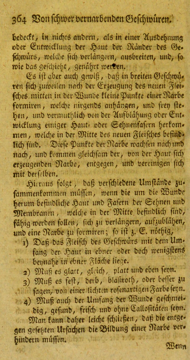 fcebccft, in nid)fg attbern, alg in einer 2fugbe§nung ober ©nfroicfluttg ber dpauf bee Sidnbev beg @e. ftyrourg, roeld^e fid) toerldngovn, augbreiten, unb, fo ttoie bag gefdjieht, gendfjvt merten. (£g ift abet aud) getvif?, ba.fj in breiten ©efd)ttou* ren fid) juttoeilen nad) bev ©rjeugung beg neuen §(ei» fcf)eg mitten in ber'SGunbe flcine^punffe einer Sftarbe formiven, ttoe(d)e nivgcnbg anfcdnqen, unb feet) f!c- ipen, unb toermut^lid) non bee 'Xufbldhurig ober ©nf» tmcflung emiger Jpau(= obev ©efmerifafern §erfom« men, n>eld)e in ber ©life beg neuen gicifdjes bef?nb» ltd) ftnb. £)iefe ^unffe bev Stavbe mad)fen nad) tmb nad), unb fommen gleid)fam ber, toon ber Jpauf fid) erjeugenben Sftarbe, entgegen, unb toercinigen fid) mtt berflbcn. Jpitratig foist, ba§ toerfd)tebene Umfidnbe ju» fammenf'ommen miiffen, rcenn bte urn bte ©unbe fierum be|tubliri)e Jpauf unb $afern ber @ebnen unb ©embranen , ttoeld)e in ber TDiitte beftnblid) ftnb, fdf)ig roerben follen, f;d) toerlangevn, aufoubla^en, unb eine SRarbe ju formiven; fo if!j. <£. notf)ig, 1) £>a§ bag ^ieifd> beg ©efdjttoitrg mit bent Um» fang bev dp out in ebnev ober bod) tnenigfleng betjnahe in ebnev ^(ddie liege. 2) ©ufteg glatt, gU'id), platt unb eben fet)n. 3) 5[Ruf3 eg fe|T, betb, blafirotfp, obev beffer ju faqen, toon einer !id)tcn rofenavtiqen^arbefetjn. 4) ©ufj and) ber Umfang ber ©unbe gefc^mei- big, gefunb, frifd) unb ol^ne ©adofitaten fet)n. ©an fann baiter leicfa fc^Iie^en, baf bie entge* gen gefe^fen Uvfadjen bie^ilbung einet SHarbe toer. fctnbern muffen. v ' ©enn