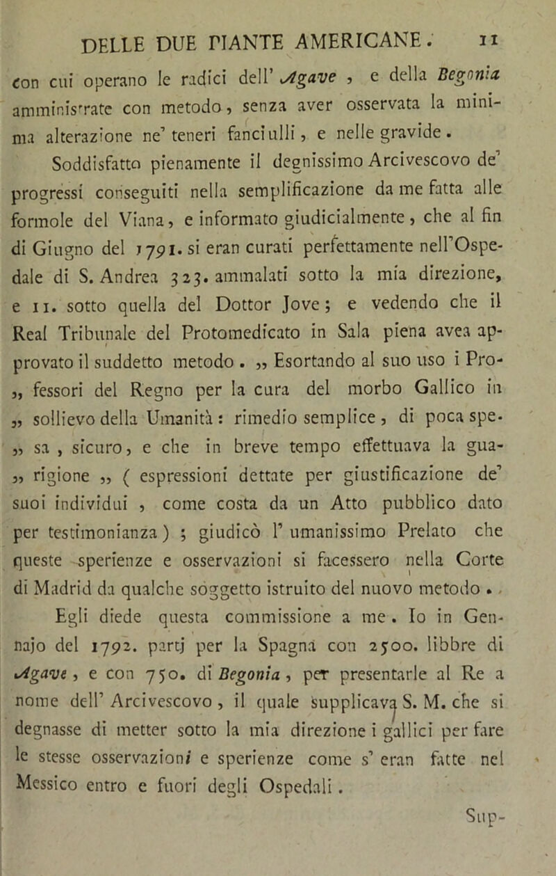 con cui operano le radici dell iAgave , e della Begonia amministrate con metodo, senza aver osservata la mini- ma alterazione ne’teneri fanciulli, e nelle gravide. Soddisfatto pienamente il degnissimo Arcivescovo de1 progressi conseguiti nella semplificazione da me fatta alle forinole del Viana, e informato giudicialmente, che al fin di Giugno del 7791. si eran curati perfettamente nell’Ospe- dale di S. Andrea 323. ammalati sotto la mia direzione, e 11. sotto quella del Dottor Jove ; e vedendo che il Reai Tribunale del Protomedicato in Sala piena avea ap- provato il suddetto metodo . ,, Esortando al suo uso i Pro- „ fessori del Regno per la cura del morbo Gallico in „ sollievo della Umanità : rimedio semplice , di poca spe- „ sa , sicuro, e che in breve tempo effettuava la gua- „ rigione „ ( espressioni dettate per giustificazione de’ suoi individui , come costa da un Atto pubblico dato per testimonianza) ; giudicò 1’umanissimo Prelato che queste sperienze e osservazioni si facessero nella Corte di Madrid da qualche soggetto istruito del nuovo metodo . Egli diede questa commissione a me . Io in Gen- naio del 1792. partj per la Spagna con 25:00. libbre di <sigave, e con 750. di Begonia , per presentarle al Re a nome dell’Arcivescovo , il quale supplicava S. M. che si degnasse di metter sotto la mia direzione i gallici per fare le stesse osservazioni e sperienze come s’ eran fatte nel Messico entro e fuori degli Ospedali. Sup-