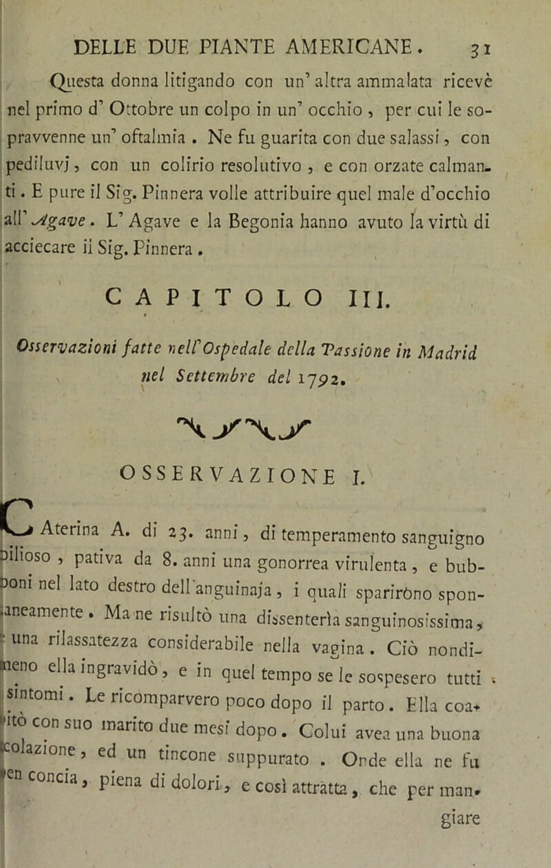 Questa donna litigando con un’altra ammalata ricevè nel primo cT Ottobre un colpo in un’ occhio , per cui le so- pravvenne un’ oftalmia . Ne fu guarita con due salassi, con pediluvi, con un colirio resolutivo , e con orzate calman- ti . E pure il Sig. Pinnera volle attribuire quel male d’occhio al Vagane. L’Agave e la Begonia hanno avuto la virtù di acciecare ii Sig. Pinnera . CAPITOLO III. Osservazioni fatte nell’’Ospedale della Tassiane in Madrid nel Settembre del 175?2. OSSERVAZIONE I. p Aterina A. di 23. anni, di temperamento sanguigno bilioso , pativa da 8. anni una gonorrea virulenta , e bub- boni nel lato destro dell anguinaja, i quali sparirono spon- •aneamente. Mane risultò una dissenteria sanguinosissima, una rilassatezza considerabile nella vaeina . Ciò nondi- meno ella ingravidò, e in quel tempo seie sospesero tutti , sintomi. Le ricomparvero poco dopo il parto. Ella eoa* r° COn suo ,narito due mesi dopo . Colui avea una buona ^colazione, ed un tincone suppurato . Orde ella ne fu n concia, piena di dolori, e così attratta, che per man- giare