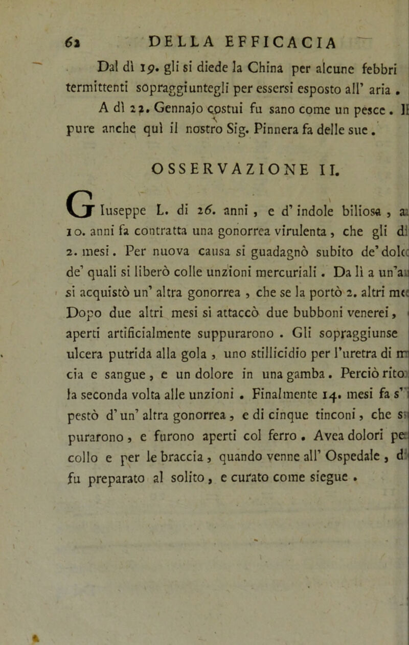 Dal dì ip. gli si diede la China per alcune febbri termittenti sopraggiuntegli per essersi esposto all’ aria . A dì sa. Gennaio costui fu sano come un pesce . li pure anche qui il nostro Sig. Pinnera fa delle sue . OSSERVAZIONE II. G Iuseppe L. di 26. anni , e d’indole biliosa , aa io. anni fa contratta una gonorrea virulenta , che gli di 2. mesi. Per nuova causa si guadagnò subito de’dolce de’ quali si liberò colle unzioni mercuriali. Da lì a un’a si acquistò un’ altra gonorrea , che se la portò 2. altri m«: Dopo due altri mesi si attaccò due bubboni venerei, aperti artificialmente suppurarono . Gli sopraggiunse ulcera putrida alla gola , uno stillicidio per l’uretra di ir' eia e sangue , e un dolore in una gamba. Perciò rito la seconda volta alle unzioni . Finalmente 14. mesi fa s’ pestò d’un’altra gonorrea , e di cinque tinconi, che s i purarono, e furono aperti col ferro . Avea dolori pe collo e per le braccia, quando venne all’Ospedale , d fu preparato al solito , e curato come siegue .