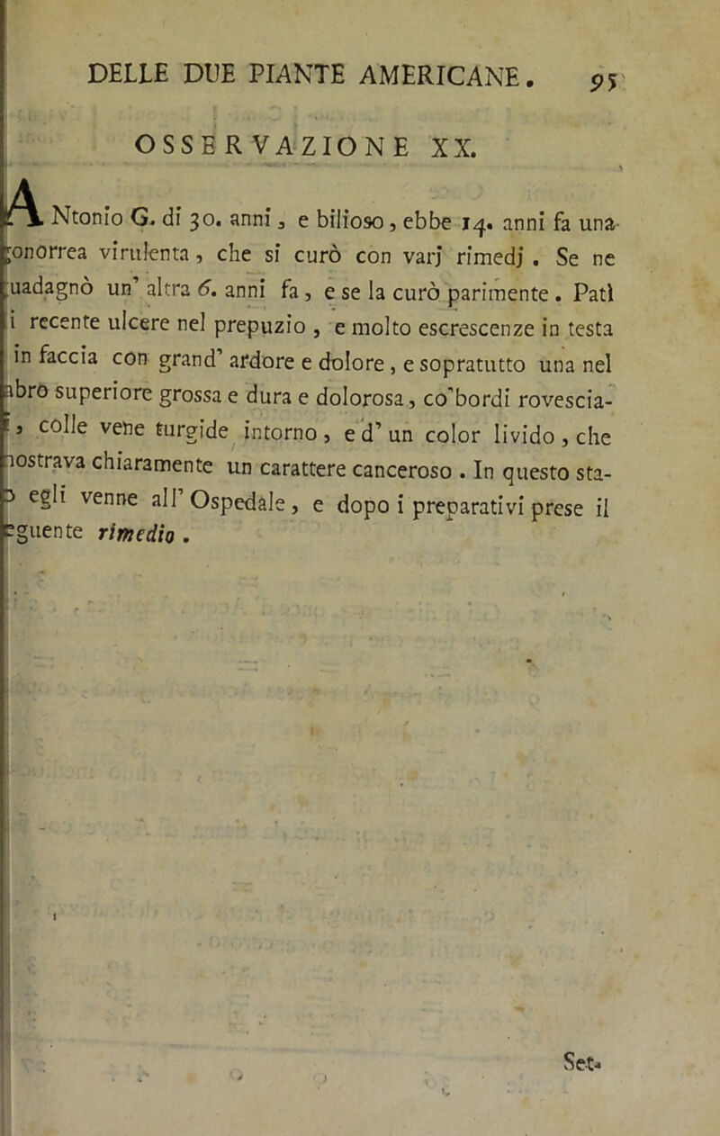 9Ì OSSERVAZIONE XX. ,4 » --wi c .... % Ntonio G. di 30. anni, e bilioso, ebbe 14. anni fa una gonorrea virulenta , che si curò con vari rimedi • Se ne uadagnò un altra 6. anni fa , e se la curò parimente . Patì i recente ulcere nel prepuzio , e molto escrescenze in testa in faccia con grand’ ardore e dolore , e sopratutto una nel abro superiore grossa e dura e dolorosa, co’bordi rovescia- ' c0^e vetìe furgide intorno, e d’un color livido , che mostrava chiaramente un carattere canceroso . In questo sta- 3 egli venne all Ospedale, e dopo i preparativi prese il bguente rimedio .