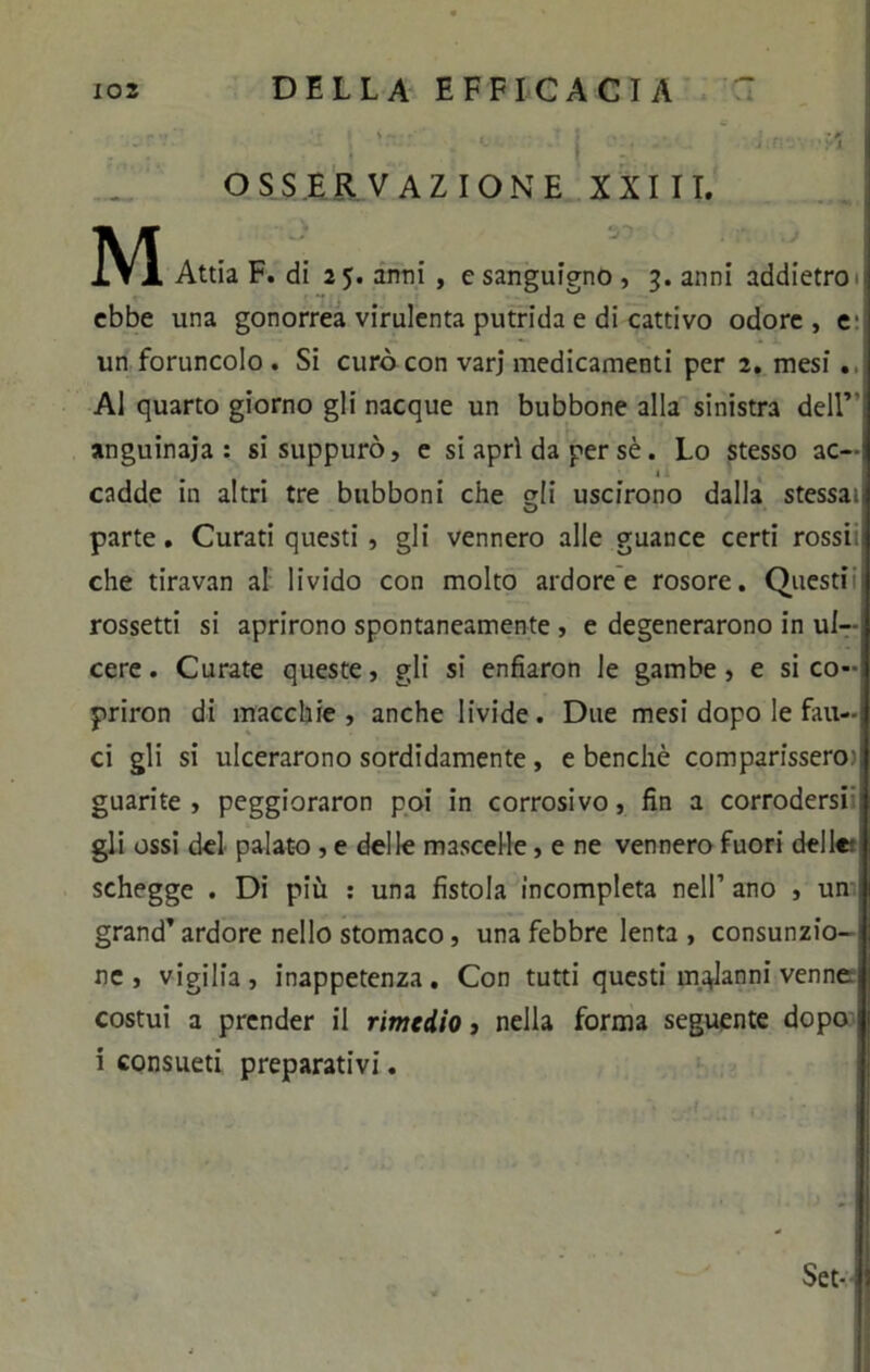 OSSERVAZIONE XXIII. M Attia F. di 25. anni , e sanguigno , 3. anni addietro ebbe una gonorrea virulenta putrida e di cattivo odore, e: un foruncolo . Si curò con varj medicamenti per 2. mesi. Al quarto giorno gli nacque un bubbone alla sinistra dell’ anguinaia: si suppurò, e si apri da per sè. Lo stesso ac- » cadde in altri tre bubboni che (di uscirono dalla stessai O parte. Curati questi, gli vennero alle guance certi rossi! che tiravan al livido con molto ardore e rosore. Questi rossetti si aprirono spontaneamente , e degenerarono in ul- cere . Curate queste, gli si enfiaron le gambe , e si co- priron di macchie, anche livide. Due mesi dopo le fau- ci gli si ulcerarono sordidamente , e benché comparissero- guarite, peggioraron poi in corrosivo, fin a corrodersi gli ossi del palato , e delle mascelle, e ne vennero fuori delle: schegge . Di più : una fistola incompleta nell’ ano , un ; grand’ ardore nello stomaco, una febbre lenta , consunzio- ne » vigilia, inappetenza. Con tutti questi malanni venne costui a prender il rimedio, nella forma seguente dopo i consueti preparativi.