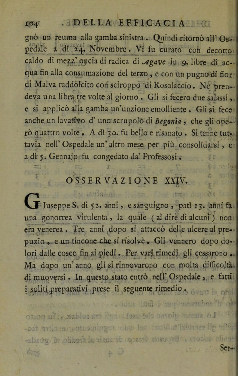 gnò un reuma alla gamba sinistra. Quindi ritornò all’Os- pedale a dì 24. Novembre. Vi fu curato coti decotto caldo di mezz’oipcia di radica di ^tgave in p. libre di ac- qua fin alla consumazione del terzo , e con un pugno di fior di Malva raddolcito cori sciroppo di Rosolaccio. Ne pren- deva una libra tre volte al giorno . Gli si fecero due salassi, e si applicò alla gamba un’unzione emolliente . Gli si fece anche un lavativo d’ uno scrupolo di Begonia , che gli ope- rò quattro volte. A dì 30. fu bello e risanato . Si tenne tut« > tavia nell’ Ospedale un’ altro mese per più consolidarsi, e adì j.Gennajp fu congedato Ja’Professosi. OSSERVAZIONE XXIV. (j IuseppeS. di 52. anni, e sanguigno , pati 13. anni fa, una gonorrea virulenta, la quale ( al dire di alcuni ) noni era venerea . Tre anni dopo si attaccò delle ulcere al pre- puzio , e un tinconc che si risolvè. Gli vennero dopo do- lori dalle cosce fin ai piedi. Per vari rimedi gli cessarono Ma dopo un’ anno gli si rinnovarono con molta difficoltà, di muoversi. In questo stato entrò nell’Ospedale, e fatti i solitLpreparativi prese il seguente rimedio . •jM'r <• j