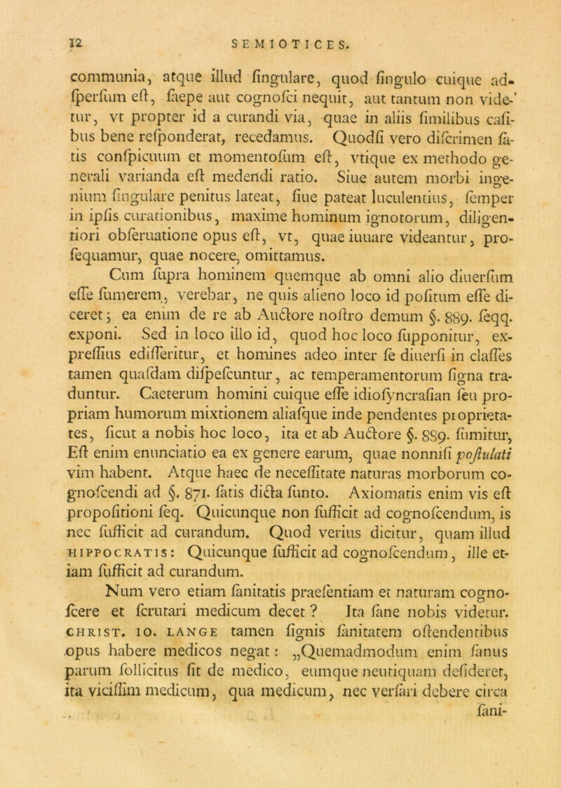 communia, atque illud lingulare, quod Angulo cuique ad- fperfum eft, fZiepe aut cognofci nequit, aut tantum non vide-’ tur, vt propter id a curandi via, quae in aliis fimilibus cafi- bus bene refponderat, recedamus. Quodfi vero difcrimen fa- tis confpicuum et momentofum eft, vtique ex methodo ge- nerali varianda eft medendi ratio. Siue autem morbi ino^e- mum lingulare penitus lateat, fiue pateat luculentius, femper in ipfis curationibus, maxime hominum ignotorum, diligen- tiori obferuatione opus eft, vt, quae iuuare videantur, pro- fequamur, quae nocere, omittamus. Cum fupra hominem quemque ab omni alio diuerfum efTe fumer em, verebar, ne quis alieno loco id pofitum effe di- ceret , ea enim de re ab Au&ore noftro demum §. 889. feqq. exponi. Sed in loco illo id, quod hoc loco fupponitur, ex- preffius edifferitur, et homines adeo inter fe diuerfi in claffes tamen quafdam difpefcuntur, ac temperamentorum figna tra- duntur. Caeterum homini cuique effe idiofyncrafian feu pro- priam humorum mixtionem aliafque inde pendentes pioprieta- tes, ficut a nobis hoc loco, ita et ab Auctore §. 8S9. fumitur, Efl enim enunciatio ea ex genere earum, quae nonnifi pcjlu/ati vim habent. Atque haec de neceflitate naturas morborum co- gnofcendi ad §. 871- fatis dicta funto. Axiomatis enim vis eft propofitioni feq. Quicunque non fufficit ad cognofcendum, is nec fufficit ad curandum. Quod verius dicitur, quam illud Hippocratis : Quicunque fufficit ad cognofcendum, ille et- iam fufficit ad curandum. Num vero etiam fanitatis praelentiam et naturam cogno- fcere et fcrutari medicum decet ? Ita fane nobis videtur. christ. 10. lange tamen fignis fanitatem offendentibus ,opus habere medicos negat: „Quemadmodum enim fanus parum follicitus fit de medico, eumqne neutiquam defideret, ita viciflim medicum, qua medicum, nec verfari debere circa . - fani-