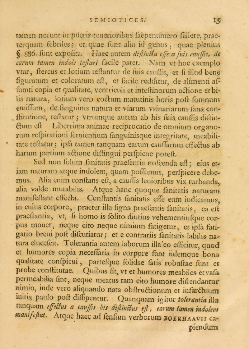 tamen norunt in pueris tenerioribus faep enumero fallere, prae- terquam febriles; et quae funt alia id genus, quae plenius § 886. funt expofita. Haec autem diftmfta effe a fuis caujfis, de earum tamen indole tejlari facile patet. Nam vt hoc exemplo Vtar, rtercus et lotium certantur de fuis cauflis, et fi illud bene figuratum et coloratum ert, et facile redditur, de alimenti af %. limiti copia et qualitate, ventriculi et intertinorum a£lione et bi- lis natura, lotium vero coelum matutinis horis port fomnum emirtum, defanguinis natura et viarum vri nari arum fana con- fli tu tione, tertatur; vtrumque autem ab his ftiis cauflis dirtin- £1 um ert Liberrima animae reciprocatio de omnium organo- rum refpirationi feruienrium fanguinisque integritate, meabili- tate tertatur; ipfi tamen ranqnam earum eauffanun effeclus ab harum partium adlione dirtingui perfpicue potert. Sed non folum fanitatis praefentia nofcenda efl' eius et- iam naturam atque indolem, quam portumus, perfpicere debe- mus. Alia enim conflans ert, a caurtis lenioribus vix turbanda* aha valde mutabilis. Atque hanc quoque fanitatis naturam manifertant effecla.. Conflantis fanitatis effe eum indicamus,, in cuius corpore, ^ praeter illa figna praefentis fanitatis, ea ert praeflantia, vt, li homo ls folito diutius vehementiufque cor- pus mouer, neque cito neque nimium fatigetur, et ipfa fati- gatio breui port difeutiatur; et e contrariis fanitatis labili-s na- tui a elucefciu Tolerantia autem laborum illa eo efficitur, quod et humores copia neceflaria in corpore funt iidemque bona qualitate confpicui, partefque folidae fatis roburtae funt et piobe conflitutae. Quibus fit, vt et humores meabiles etvafa permeabilia fint, neque meatus tam cito humore dirtendantur ninno, inde vero aliquando nata obrtrudlionum et infar6tuuni initia paulo port dirtipentur. Quanquam igitur tolerantia illa t an quam effe&us a caujfis his dijlmdtus tjl, earum famen indolem manife/lat. Atque haec ad fenfum verborum jboerhaavii car pienduiu