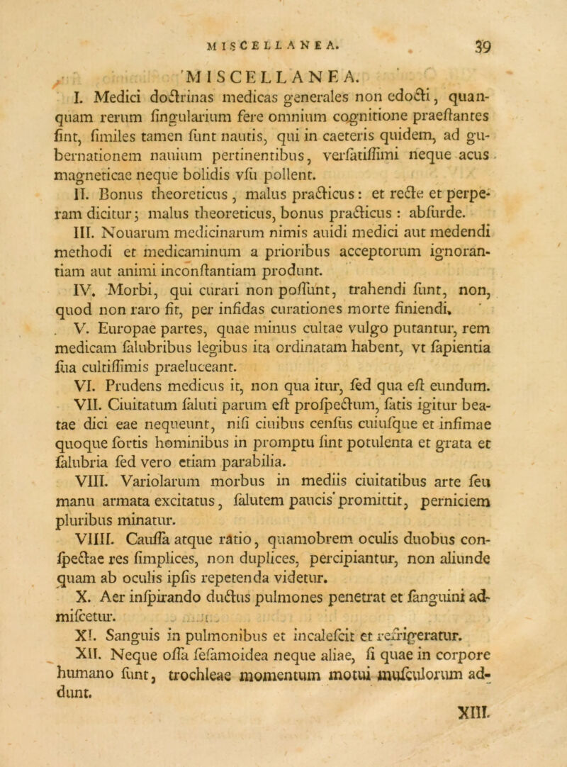 MISCELLANEA. I. Medici do&rinas medicas generales non edocti, quan- quam rerum lingularium fere omnium cognitione praedantes fint, fimiles tamen funt nautis, qui in caeteris quidem, ad gu- bernationem nauium pertinentibus, verfatiflimi neque acus magneticae neque bolidis vfii pollent. II. Bonus theoreticus , malus pra&icus : et re&e et perpe- ram dicitur 3 malus theoreticus, bonus pra&icus : abfurde. III. Nouarum medicinarum nimis auidi medici aut medendi methodi et medicaminum a prioribus acceptorum ignoran- tiam aut animi inconflantiam produnt. IV* Morbi, qui curari non pofTunt, trahendi funt, non, quod non raro fit, per infidas curationes morte finiendi* V. Europae partes, quae minus cultae vulgo putantur, rem medicam falubribus legibus ita ordinatam habent, vt lapientia liia cultiflimis praeluceant. VI. Prudens medicus it, non qua itur, fed qua efl eundum. VII. Ciuitatum faluti parum efl profpe&um, fatis igitur bea- tae dici eae nequeunt, nifl ciuibus cenfiis cuiufque et infimae quoque fortis hominibus in promptu fint potulenta et grata et falubria fed vero etiam parabilia. VIII. Variolarum morbus in mediis duitatibus arte feu manu armata excitatus, falutem paucis’promittit, perniciem pluribus minatur. V1III. Caufla atque ratio, quamobrem oculis duobus con- fpe&ae res fimplices, non duplices, percipiantur, non aliunde quam ab oculis ipfis repetenda videtur. X. Aer infpirando du&us pulmones penetrat et fanguini ad- mifcetur. .a _ XI. Sanguis in pulmonibus et incalefcir et refrigeramr. XII. Neque ofla fefamoidea neque aliae, fi quae in corpore humano funt, trochleae momentum motui muleulorum ad- dunt. XIII.
