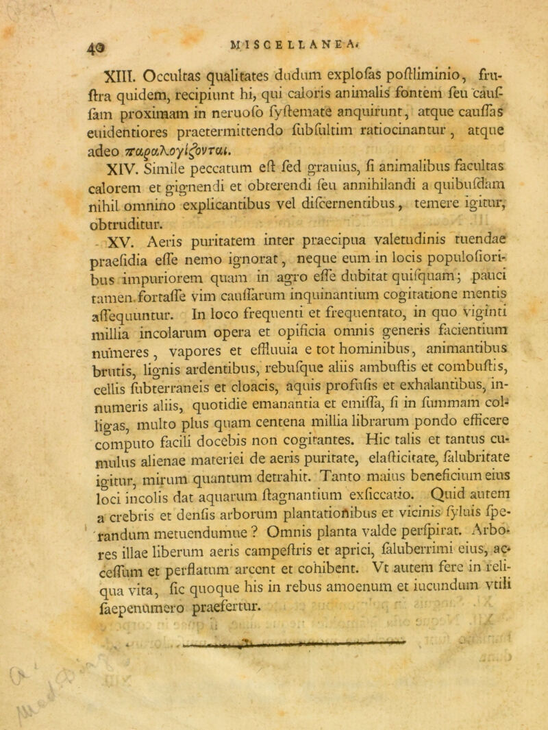 4$ XIII. Occultas qualitates dudum explofas podliminio, fru- ftra quidem, recipiunt hi, qui caloris animalis fontem feu 'cauf fam proximam in neruofo fydemate anquirunt, atque caudas euidentiores praetermittendo fubfultim ratiocinantur, atque adeo 7rcigc/Aoyt£ovTciu. XIV. Simile peccatum ed fed grauius, fi animalibus facultas calorem et gignendi et obterendi feu annihilandi a quibufdam nihil omnino explicantibus vel difcernentibus, temere igitur, obtruditur. XV. Aeris puritatem inter praecipua valetudinis tuendae praefidia effe nemo ignorat, neque eum in locis populofiori- bus impuriorem quam in agro effe dubitat quii quam 5 pauci tamen fortafle vim caudarum inquinantium cogitatione mentis adequuntur. In loco frequenti et frequentato, in quo viginti millia incolarum opera et opificia omnis generis facientium numeres, vapores et efHuuia e tot hominibus, animantibus brutis, lignis ardentibus, rebufque aliis ambudis et combudis, cellis fubterraneis et cloacis, aquis profufis et exhalantibus, in- numeris aliis, quotidie emanantia et emida, fi in fummam cob lio*as multo plus quam centena millia librarum pondo efficere computo facili docebis non cogitantes. Hic talis et tantus cu- mulus alienae materiei de aeris puritate, eladicitate, falubritate igitur, mirum quantum detrahit. Tanto maius beneficium eius loci incolis dat aquarum dagnantium exficcatio. Quid autem a crebris et denfis arborum plantationibus et vicinis fyluis fpe- randum metuendumue ? Omnis planta valde perfpirat. Arbo- res illae liberum aeris campedris et aprici, faluberrimi eius, ac* cedlun et perdatum arcent et cohibent. Vt autem fere in reli- qua vita, dc quoque his in rebus amoenum et ineundum vtili faepennmero praefertur.