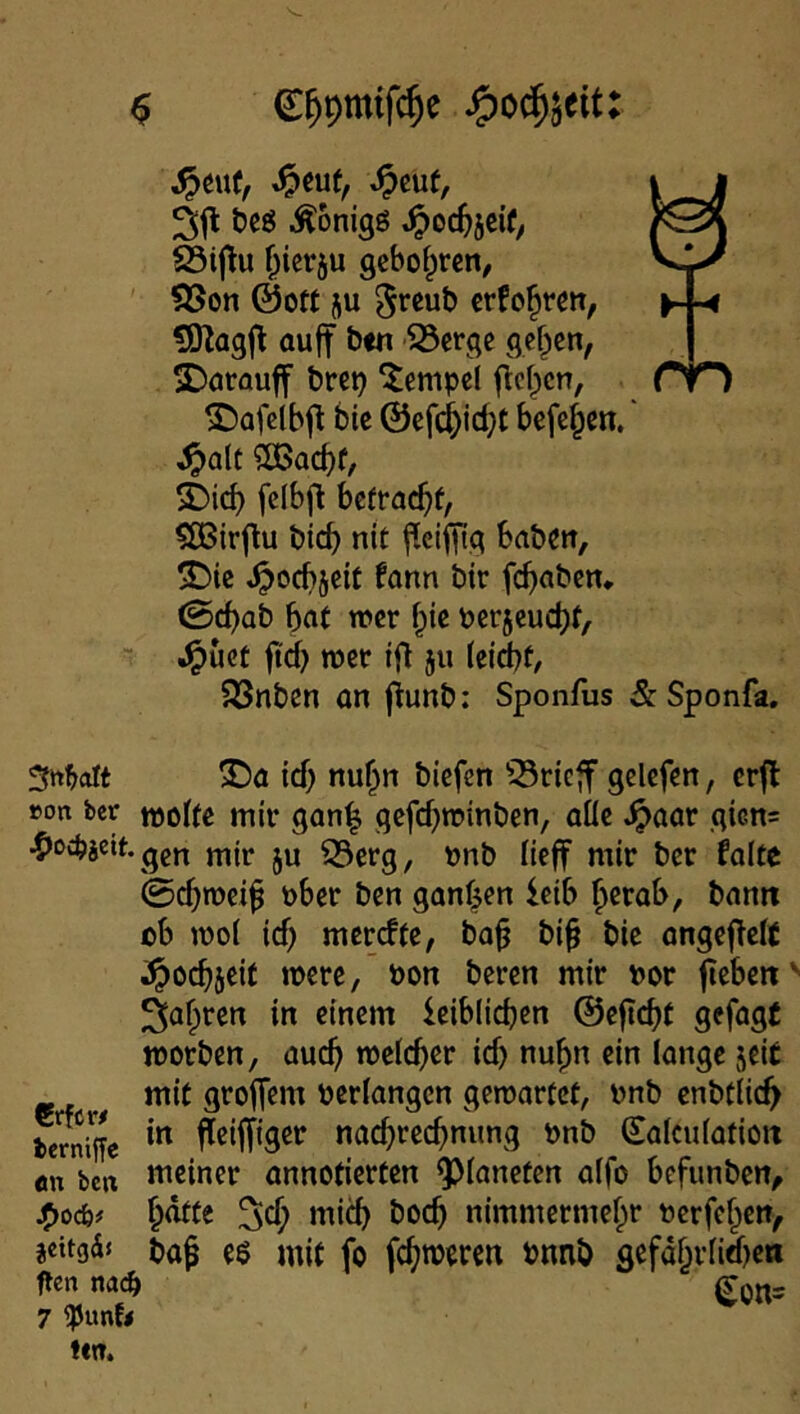 rn ^cuf, ^euf, ^cuf, t)cg Äonigö .^oc^jcif, S3ij^u ^icrju 9cbo^^rcn/ SSon @0« ju 5reut) crfo|rm, ?Ölagjl au|t ben 'S3erge gefpcn, 2)arauff bre^ ‘lempcl flcf^cn, ©afclbft bie ©efc^idjt beferen.' ^alt ?OBacbf, fclbj^ befracht, §OBirflu bief) nit babm, 2)ic ^oebjeit fonn btr fc^aben, 0cbab bn( wer ^ic tjcrjeucbf, ^üet ftd} wer tft ju kid)t, SSnben an ftunb: Sponfus &Sponfa, Sttbolt T>a id) nuf^n biefen ^^rieff gelcfen, crjl »on ber tuofte mir gon^ gcfd)tr»mben, aüc ^aor giGn= ^oc^ieit.gg^ mir ju 33erg, t)nb fieff mir ber falte 0cbwci^ über ben ganf^en leib f>erab, bamt ob mol icb merdfe, ba^ bi^ bie angejTelt i^ocbicif mere, üon beren mir üor fieben' ^a^ren in einem leiblichen ©ejicht gefagf worben, auch welcher id) nuhn ein lange jeit mit grotTem »erlangen gewartet, »nb enbtlich berniffe nad)rcchnung »nb Salculatioit an ben meiner annotierten Q^l^neten alfo befunben, h<^te 5d; mich hoch nimmermehr »crfchen, jettgä« t)a^ e$ mit fo fehleren bnnb gefdhrlid)en ften md) 7 iPunfi