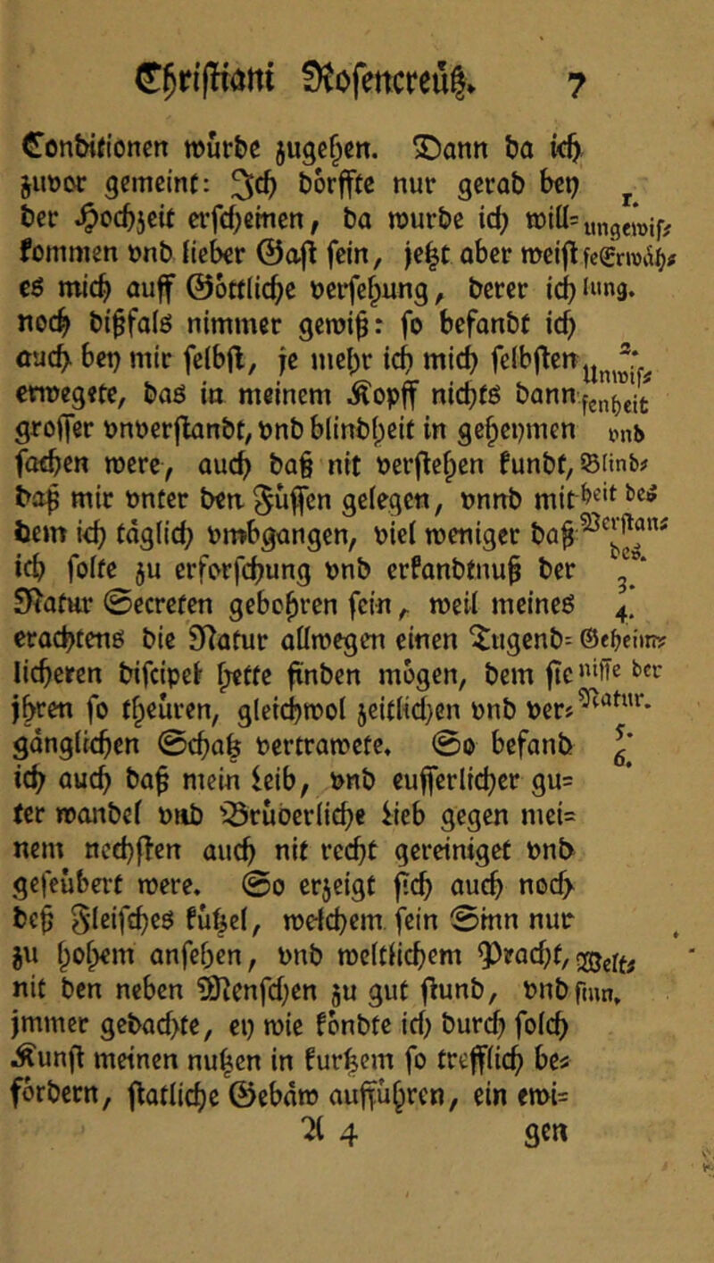 Conbifionen »urbc jugc^en. S)ann ba juöor gemeint: borfftc nur gcrab bep ^ ber ^ocb5cif crfcbcmen, ba mürbe id) miü=ung^if; fommen ünb {teber @a|l fein, )e|t ober n>eijlfc€rroi^^<f t$ mich öuff ©ottiid^c öerfefpung, bercr icbiMng. noc^ bi^falö nimmer gemi^: fo befonbt icf) cueb bet) mir fe(b|l, je mebr icb mid) felbj^cn^^^®: ewegetc, baö in meinem kopff niebfö bQnn.fjn^’’jjt groifer tjnöerflanbt, t»nb blinbf)eit in gebeijmen mb foeben were, auch ba§ nit t)erflebcn funbt,©iinb# bof mit öntcr ben^üj|cn gelegen, nnnb bem i<b fdglicb ömbgongen, bie( weniger ba^ icb foite ju erferfebung tjnb erfanbtnu^ ber j”* Si?atttr 0ecrcfen gebobren fein, weil mcineö 4’ eraebfenö bie 9)atur oümegen einen ^ugcnb= ©e^ciini: lieberen bifeipe^ b^fte finben mögen, bem jte»‘fie ba- jbren fo fbeuren, gleicbmol 5eitlid}en pnb per»^'^^*'* gdnglicben ©eba^ Pcrtramctc. ©0 befanb g' icb öueb bab mein leib, pnb eufjerlieber gu= ter tponbel Piib 'Srubcrlicbe i:ieb gegen mci= nem nccbflcn auch nit recht gcreiniget Pnt> gefeubert roere. ©0 erjeigt ficb auch nod> beb 5lcifd)cb fubel, melcbem fein ©mn nur ju bobem anfeben, Pnb mcltiicbem ?)rad;t/ nit ben neben ^enfd;en ju gut |l:unb, Pnbfmn, jmmer gebad>te, ci) wie fonbte id) bureb folcb iÄunfl meinen nu^cn in furbem fo trefflich fbrbcrn, flatlicbe ©ebdto auffübren, ein emU ^ 4 gen