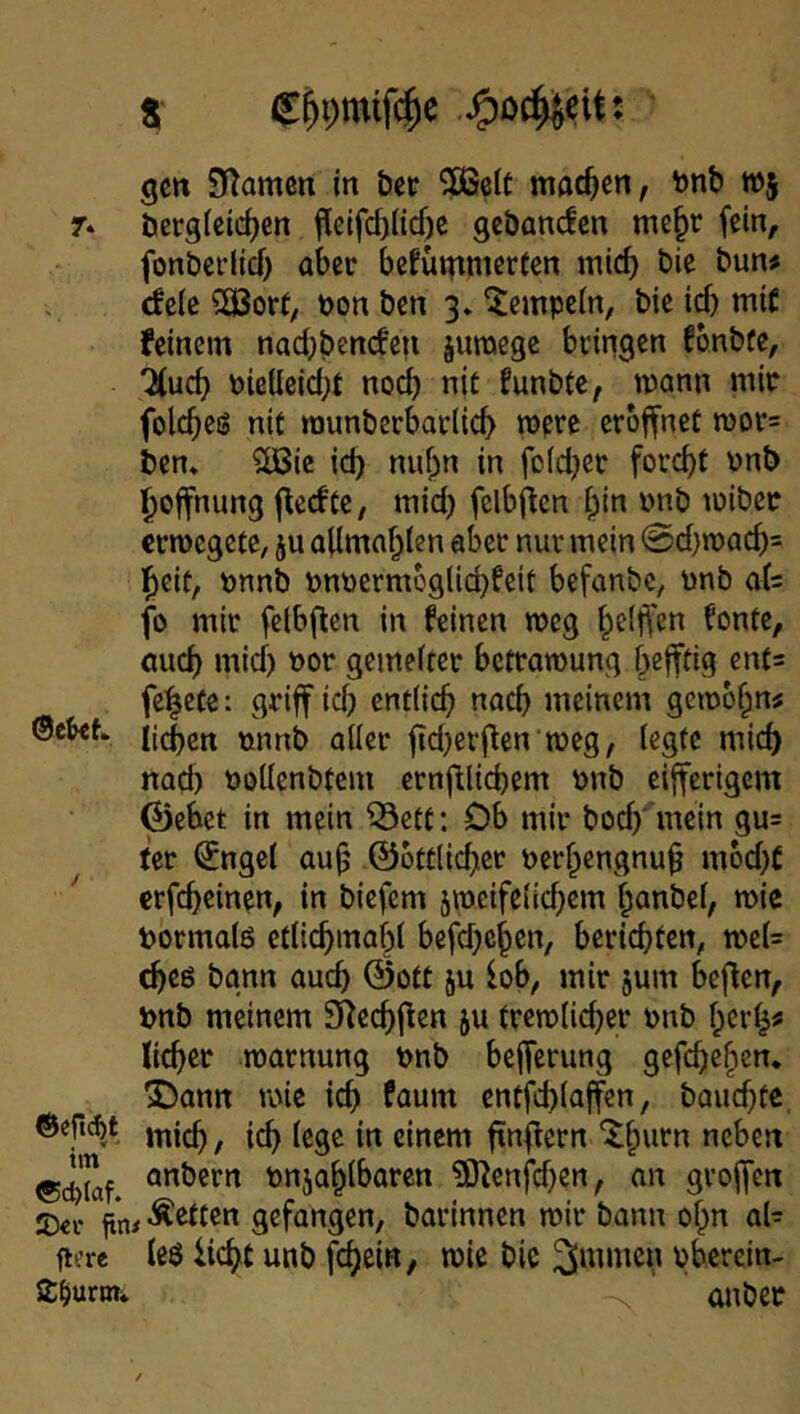 S' J^oc^eit: • gctt SKamen in öct ?ßelt moc^en, fenb wj 7» berg(cirf)cn j^elfcbHcf)C gcbancfen me§r fein, fonbci’lid) aber bcfugtmerfcn mirf) bic bun^ deic 2£Bor(, »on ben 3» Tempeln, bic id) mit feinem nadjbencfen juraege bringen fbnbfe, 'Jfud) PieUeid;t nod) nit funbte, mann mir folcbeö nit raunberbaviieb mere eröffnet mor= ben. ^ie id) nubn in fcid)er ford)t vnb l^offnung f^edte, mid) felbflcn bin pnb miber crmcgetC; ju aflmablen aber nur mein 0d}n)acb= l^eit, Pnnb pnocrm6glid)feit befanbe, pnb at fo mir felbflen in feinen meg belffen fonte, aud) mid) por gemeftcr betramung befftig ents fe^cte: griff id) entiieb nad) meinem gembbn« 0c&ef. ftci)ßrflen meg, legte mich nad) PoUenbtem crnfllicbem Pnb eifferlgcm Gebet in mein ^ett: Ob mir bocb' mein gu= ter ^ngcl aub ©ottlicber Perbengnub mbd)£ erfeb^in^n/ in biefem jmeifelicbem banbef, wie Pormalö etlicbmabl befd)cben, berichten, TOe(= (beö bann auch ©ott ju lob, mir jum beften, pnb meinem SReebf^en ju tremlicber pnb bci'b« lieber marnung pnb befferung gefd)eben. Dann roic icb Paum entfd)(affen, baud)te, mich / i^ (ege in einem finflern '^bn^n neben «d)!af pnjablbaren ?SJienfd)en, an groffen £)€r fitw -Ä^tcn gefangen, barinnen mir bann obn al- lere leö liebt unb febein, mie bie ^ntmen Pb.erein- SDurwi anber
