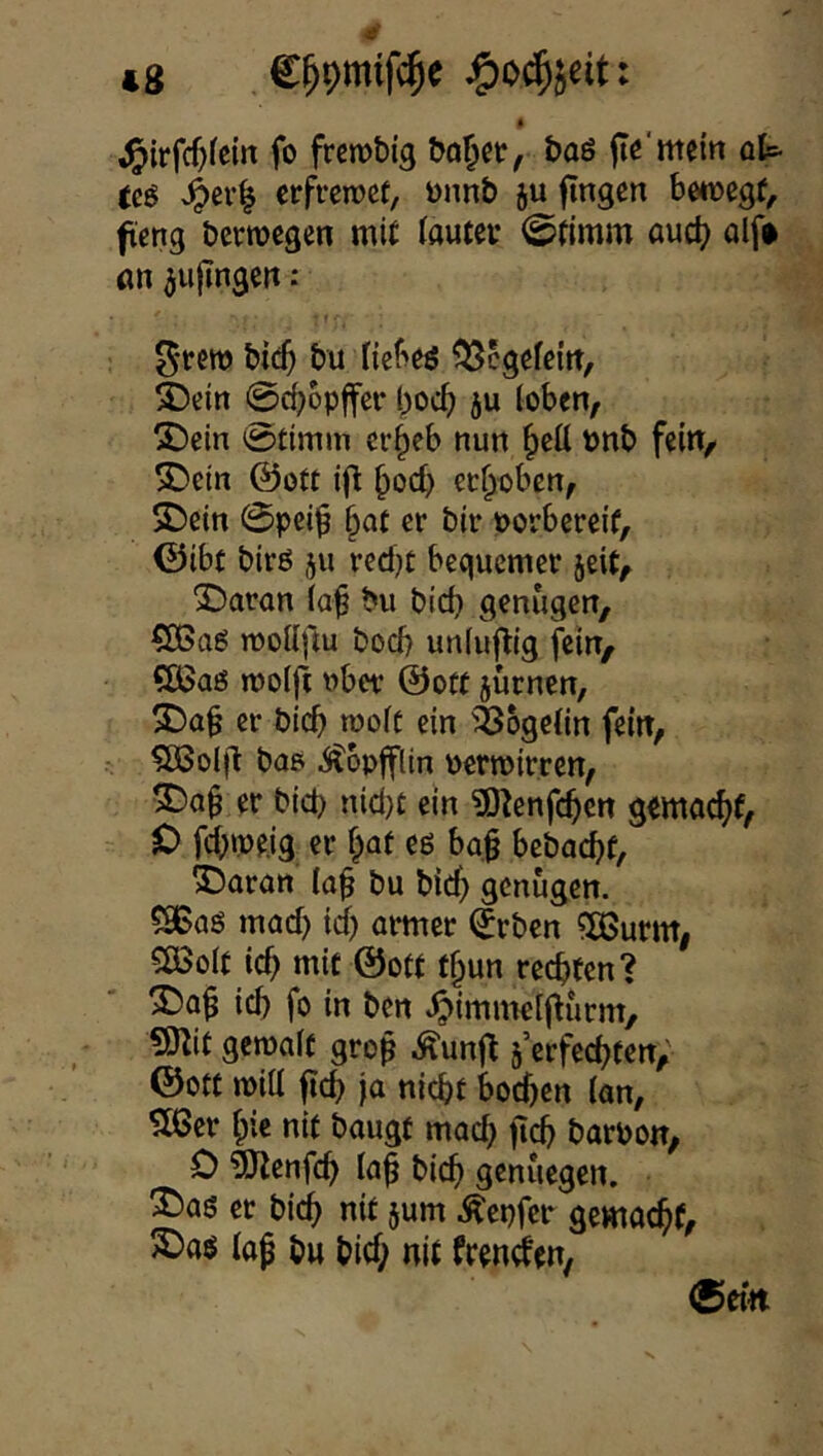 (g C^omifc^e jp)o$jeit: ^{rfcf)fem fo frcmbtg bo^ct, baö fle'meln ot tcS crfrcmct, ünnb ju fingen bwnegf, fcng Dcrmcgcn mit tautci- ©fimm auct? ölf# an ^ufingen .* bic5 bu ficbes ^ßcgefeltt, ^ein @^6pffer l)OC^) ju (oben, 5!)ein 0timm cr^eb nun ^cü t>nb fein, SDein ©ott ^oc^) erhoben, SDein 0peiip ^at er bir porbereif, ©ibf birß 511 reefjt bequemer jeit, SDaron (a^ bu bid} genügen, CÖSaö mottfiu boeb unluftig fein, Qßaö molft ober ©oft jurnen, 3)a§ er bicb looft ein '^Jbgetin fein, SBoIft bae .Stopfftin permirren, er bid) nid)t ein ?0tenfcb<!n gemacf)f, t> febmeig er f^af eö ba§ bebad)f, SDaran (a^ bu birf) genügen. 58Baö mad) id) ormer (Jrben ^XBurm, 5ÖSo(t icb mit ©ott f§un rechten? ich fo in ben ^immelfturm, «mit gemalt gro^ Äunft erfechten, ©Ott mi(l ficb ja nicht bodfen (an, ^Xßer biß nit baugt mach ftcb borpon, D ?menfcb (af bicb genuegen. ^aö er bich nit jum .^epfer gemacht, 3)aö (ap bu bid; nit frenden, (5etn