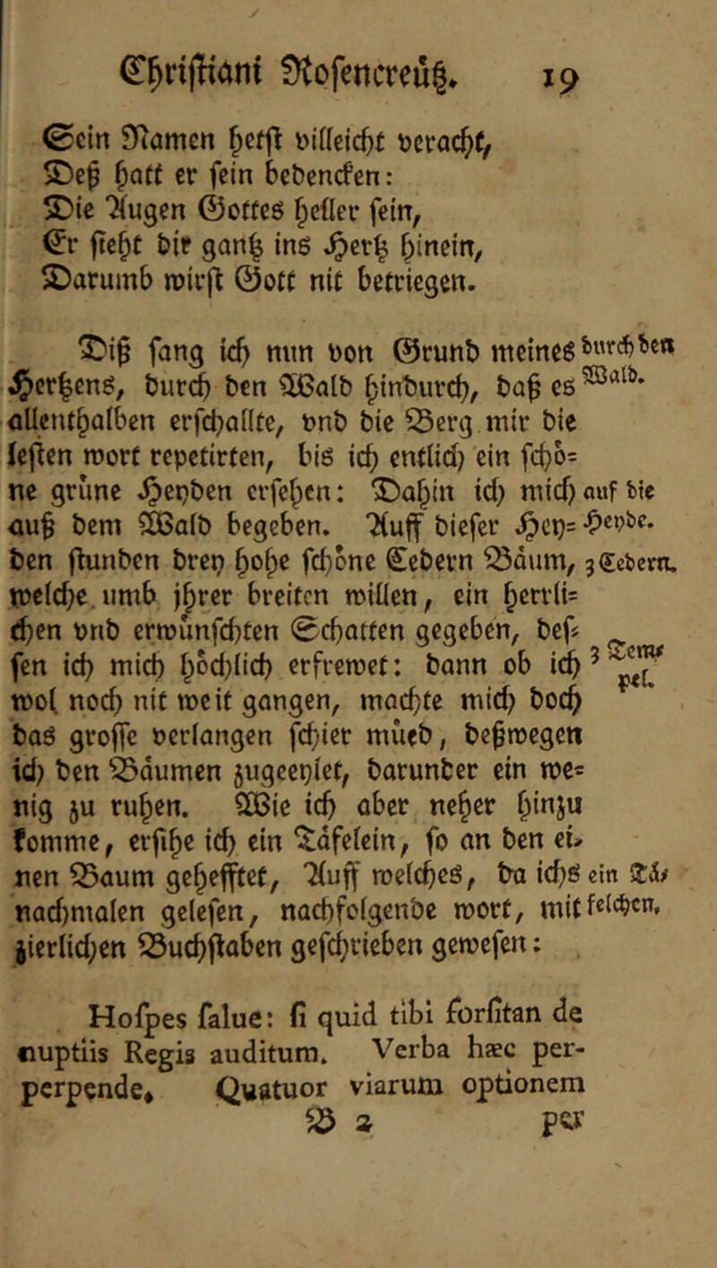0cin 9^amcn Diffeic^t r>eröc^(/ SDe^ ^att er fein bebenefen: 2)ie ‘Xugen ©offcö geller fein, ©r fte^t bif gan^ inö ^er^ hinein, 2)arumb roirjt ©ott nit betriegen. ^^i^ fang ich ©runb meines ^cr|ens, bur^ ben 5ßalb hinbureb, ba^ es aUctUhalbcn erfchailfe, t>nb bie Serg mir bie leften roorf repetirten, bis ich entticlj ein fcho= ne grüne ^epben erfehen: ^ahtn ich mich auf btc üuh bem $^a(b begeben. Xuff biefer .^cp= ben fhmben brep fchone €ebern ^dum, 3Gebern, meiche umb Ihrer breiten miüen, ein hctr(i= <hen pnb ermünfehten Schatten gegeben, bef« fen ich «^ith erfreroet: bann ob i^ ^ tooi noch nit me if gangen, machte mich hoch bas groffe oeriangen fchier mueb, be^megen id) ben ^^dumen jugeepiet, barunter ein me« nig ju ruhen. SOSie ich ober nehet fomme, erfihe i(^ ein ^dfetein, fo an ben ei» nen S5aum gehefl^ef, Xuff roefches, ba ichSein Zh nachmolen geiefen, nachfolgenbc mort, mitf«^*^«”* iierlid;en 53uchjloben gefchricben getoefen; Hofpes falue: fi quid tibi fbrfitan de fiuptiis Regis auditura. Verba hsc per- perpende* Quatuor viarutn optionem a ptr