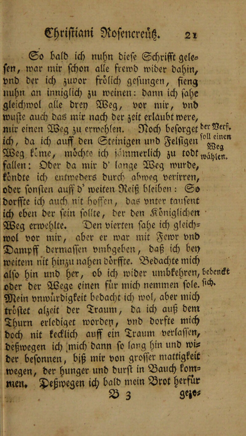 00 6a(& icf) nu^n tiefe Sc^rifft geie» fen, toar mir fcbon alle fremb miber baf;)in, Dnb ber ic^ juoor froHd) gefimgen, fteng imfprT an innigiid; ju meinen: bann id} fa§c gIeid}n)oI aUe brci) SOßeg, oor mir, tont) mujite aud) bag mir nad) ber jeif erlaubtmerc, mir einen 2Beg ju ermef^fen. Stoc^) beforget^*^'^<d» id), ba id} auff ben ©reinigen unb fC6eg f'me, mbc^fe id) iommerlid) ju tobt , faden: Ober ba mir b’ lange 2ßeg mürbe, fenbte id) enfmeberg bureb' abmeg oerirren, ober fonj^en au|f b’ meifen Dtcif bleiben : 0o borffte id) aud) n^t hoffen, bag ontor taufenC id) eben ber fein follte, ber ben Äbnigl!d)ett • SOBeg ermehlte. 'X)en oierten falpe ich glcid)- mol oor mir, aber er mar mit ^emr onb 2)ampff bermatfen ombgeben, ba^ ich meitem nir hin.ju na^en borffte. ^ebad)rcmich alfo ^in unb ^tx, ob id) miber iimbfehren, Be^enrft ober ber 51ßcgc einen für mid) nemmen fole. 3J^ein onmurbigfeir bebad)t ich mol, aber mich trbfiet aljeir ber ^raum, ba id) au^ bem ^hurn erlebiget morben, onb borfre mich hoch nir fecflich öuff ein ^raum oerlaffctt, befmegen id) ^mid) bann fo lang i)in unb mi# ber befonnen, bi^ mir oon groffer matfigfeiC > megen, ber junger unb burfl in ^auch fom^ men* 5)e|n)egen ich 3