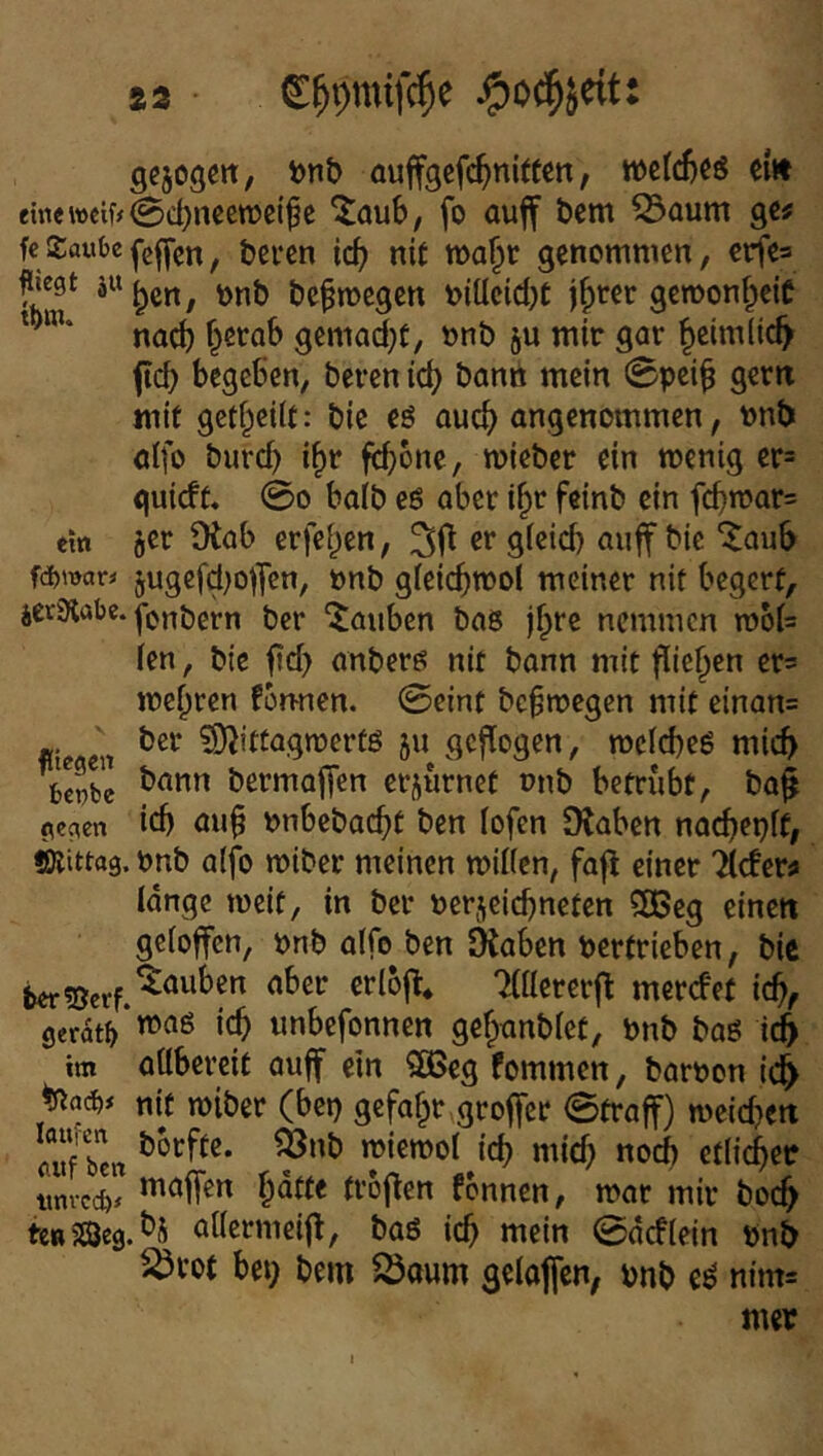 gcjogert, t>nb auffgefc^nitten, ei« eine weif# 0d)nccn?ei^e '^aub, fo auff t)cm 53aum ge# fcSaube, öercn icb nit wa^t genommen, €rfe= fregt nnb bc^megen niücidjt j^rer gewonf^ciC na^ f^ctab gemad^t, nnb ju mir gar §eim(ic^ ftd) begeben, beren ic^ bann mein 0pci^ gern mit getf^cUf: bie eö ouc^) angenommen, nnb öifo burd) i^r febooe, mieber ein menig er= guieft. 00 baib eö aber i^r feinb ein fd)n?ar= ein 5er Otab erfe^en, 30 er gieid) aiiff bie ^aub fd)Wör# jugcfd;offcn, onb gfeicbmol meiner nit begerf, icrStabe. jjg|. bas jf^re nemmen rooi= (en, bie ftd) anberö nit bann mit flieb^n ets mehren fon-nen. 0cint bc^roegen mit einan= fite eil ^ittagmerfö 511 geflogen, mclcbeö mich ^Se bermafTen erjurnet onb betrübt, ba^ gegen icb au§ nnbebaebt ben lofen DJaben nacbepft, Mittag, onb aifo miber meinen milien, faj^ einet Tiefer# lange meif, in ber nerjeiebneten ?a5eg einen geloffcn, pnb alfo ben Oiaben pertrieben, bie beriSerf.^^“^^ TlllererO merefet icb, gerate‘wag i(^ imbefonnen gebtmblet, Pnb bag iify im aübereit auff ein 3ßeg fommen, baroon id^ nif n)iber (bet) gefaxt groffer 0traff) meicben auf ben «>ie»t>ot icb «lid) nocb etlit^ec imvccfe# d’oO^” fonnen, mar mir boc^ k^mcdM atlermeifl, baö icb mein 0acfiein Pnb ^rot bet; bem ^oum gelojfen, pnb e^ nim^ mer