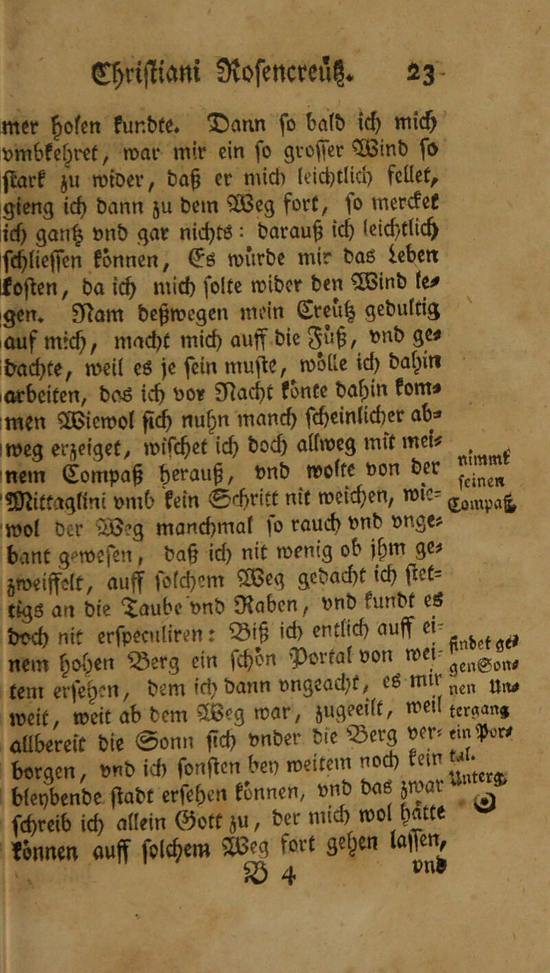 mer ^ofen funbt^ X)aun fo ba(b ic^ tnic^ t?mbfe[;r€t, n>ar mir ein fo gvofier ^inb fo ftarf ju mtDer, ba^ er mich (eiebtlid) fcüef, gieng teb bann ju bem ?ÖSeg fort, fo merefef id) gan^ »nb gar niebtö: baraub id) (eicbtlicb fonnen, mürbe mir baß leben ioflcn, ba icb *^^bcr ben ^inb kf [gen* 9Ram be^megen mein Sreu^ gebuldg auf mich/ mad)( mich auff bie 5^^/ ge# itmcbfe, meil e6 je fein mufle, mbile id) ba^in lorbeiten, b(>6 teb ^or SRaebt fbntc babin fom# men 3Biemot fidb nubn manch fcbeinlicbcr ab» imeg erjeiget/ mtfebef icb bo<^ aifmeg mit mei# , , mein (Eompa§ beraub, tmb weite toon ber ■tfl^itüagnni nmb fein 0d)r{tt nit roeicben, mic; rooi ber SÖeg mand)mat )o raueb bnb t>nge> bant g<*mcfen, ba§ id) nit wenig ob j^m ge^ äweijfdt, auff fo(d)em ?33cg gebaebt icb rief= tigs an bie Xaubc Dnb 9?aben, bnb funbf eß tmd) nit erfpeculiren: id) endid) auff ^ nem hoben ^erg ein febon 'Portal non met- tem erfehen, bem icb bann t)ngead)f/ Utw weit, weit ab bem ?lßcg mar, aüberetc bie 0onn fid) tmber bie «erg ^er.em'^r# borgen, unb id) fon^cn bet) meitem no^ biepbenbe flabt erfeben tonnen, »nb baß jmar febreib id) adein @otf ju, ber mid) mo( batte ^ fonnen auff folcber» 5ö3eg fort geben löffetV ^4 »0^