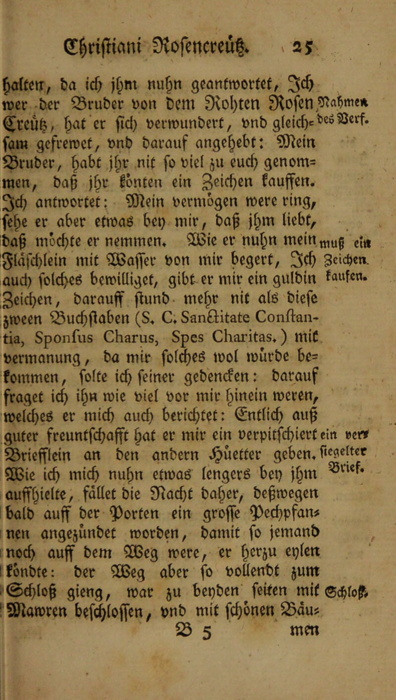ha icf; jf;m nuf^n gcanfmovtcf^ n)cr bcr 23ruber \)on Dem 0iol)tcn ^teü^» ^at er jid) öcrmunbevt, bnb gieic^ct'eöSSerf. fam gcfreiüct, önb barauf ange^ebt: ?0leitx trüber, ^abt j§r nit fo Diel ju cuc^ genom= wen, ba^ j^v Konten ein fnuffen. emrwortet: ?0]ejn vermögen mere ring, fe§e er aber etwaö bet} mir, ba^ |f;m (iebf, ba^ mbebte er newmem SOßic er nuf;n mein mug ci« !5lafd)(ein mit ^OSafler bon mir begert, gelegen, aud) folc^eß bewilliget, gibt^er mir ein gulbin faufe«- Reichen, barauff flunb me|)r nit olö biefc jween ^uc^flaben (S« CSanöitate Conftan- tia, Sponfus Charus, Spes Charitas.) miC bermanung, ba mir fol^eö wol mürbe be= fommen, foltc ic^ feiner gebenden: barauf fraget ic^ i^n wie biel bor mir f^inein meren, melcbeö er micb aud} berichtet: (Jntlic^ au^ guter freuntfebafft ^at er mir ein berpitfd)iert ein ecit S3riefflein an ben anbern .^uetter geben, 5ö3ie icb micb nubn etmaö lengerö bep lbm auffbicite, fallet bic SRaebt halber, bebmegen halb auff ber Porten ein groffc 9)ccbpfan# neu angejünbet morben, bamit fo jemanb inoeb auff bem 5DBeg mere, er berju eplctt I fonbte: ber 3Beg aber fo boüentt jum . 0cblo§ gieng, mar ju bepben ^feiten mit ®c^ro^# ‘ SO^amren bef^loffcn, bnb mit febonen ^du?