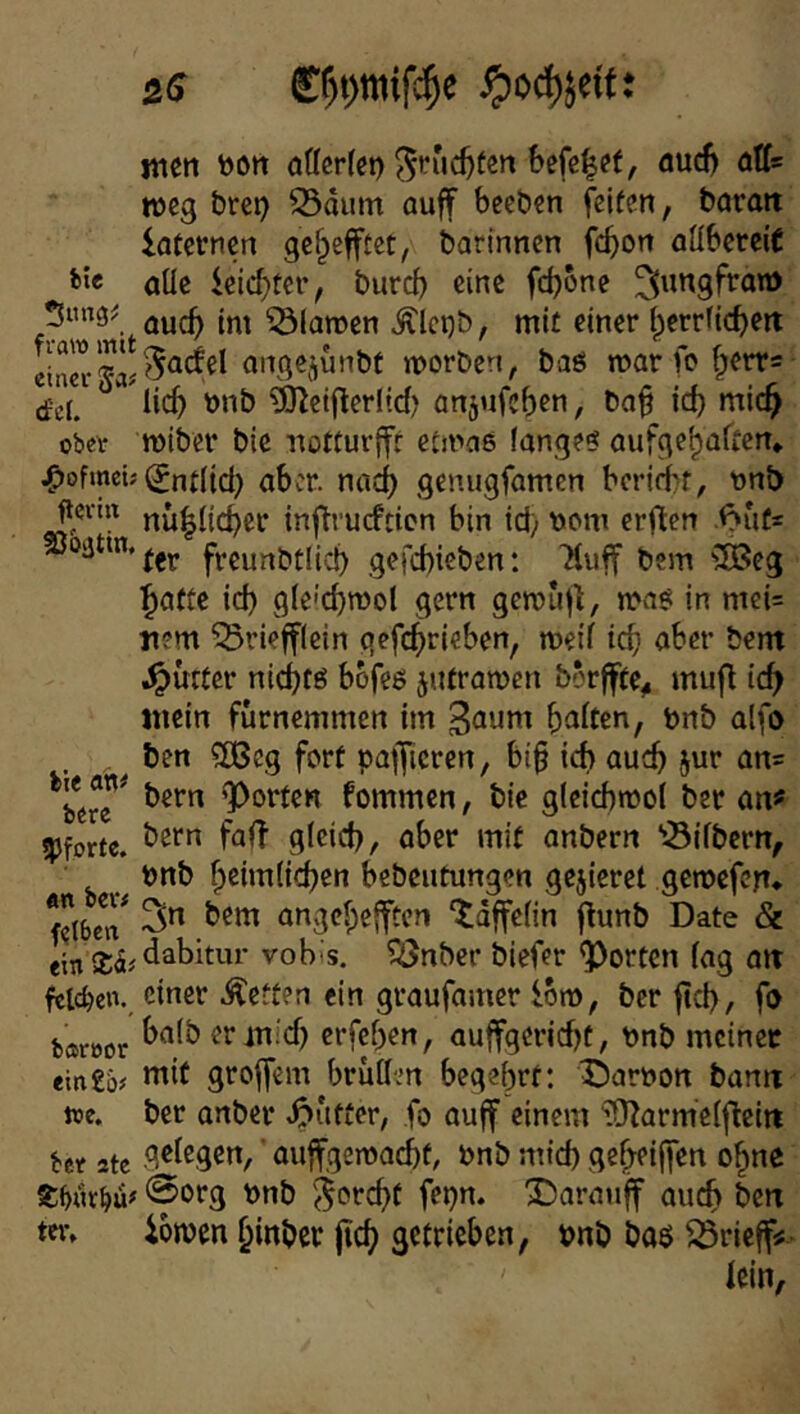 «len toOrt öffcrfci) ^ruc^fen Sefß|ft, öud) ötfs weg brei) 33dum auff bceben feiten, barait laternen ge^efftec, barinnen fc^on aübereit *>i« öüe feiertet’, bureb eine fcf)one ^^mgfron) auef) im Flamen ^lct)b, mit einer (perrficbett angejjunbt morben, baö mar fo ^err« (fet.  ^eiilerltd) anjufeben, Ca^ icb mic^ ober roiber bic Tiotturffr etmaß fanget aufgebaften* ^ofmeü ^nt(id) aber, nad) genugfamen beridbt, t>nb nü|itd)er inftrueftien bin id) t)cm erflen .<?ufs freunbtlid) gefcbicben: Iluff bem 3Beg ^atte id) g(e'd)mol gern gemiiji, wa$ in mei= nem ^riefflein gefc^rieben, meti icb aber bem ^urtcr nid}t6 bbfeö jutramen borffte^ mufl id^ mein furnemmen im 3auni baiten, t»rtb alfo ben fCBcg fort pafficren, bi§ ich auch jur an= *^bere”^ bern Porten fommen, bic gieichrooi ber anf !pforte. aber mit anbern ’Öifbern, önb bßimlicben kbeutungen gejieret gemefen* f”(bcT angebefften ^dffefin flunb Date & ein dabitur vobis. ^nber biefer Porten tag mt felcben. einer betten ein graufamer fom, ber jtcb, fo bfsröor ermid) erfeben, auffgeriebt, t)nb meinet ein£b# groffem bruHen begehrt: Darnon bann toe. ber anbei* ^>utter, fo auff einem iO^arm'eiflein ber 2tc auffgemaebt, önb mid) ge()fi|fen o^ne @org Dnb ^orebt fei}n. 2)arauff auch ben ter, iomen binbet jicb getrieben, bnb baö ^rieff« lein.