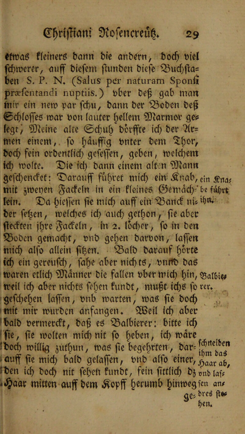 «froaS ffeinerö bann btc anb^rn, boc5 t)icl fcbnjcrcr, öuff bicfem flunbcn biefe Q3ud}fla= bcn S. P, N, (Salus pör naturam Sponfi praerentandi nuptiis.) i)bcr be^ gab man mir ein netr» par fd)u, bann ber ^obcn be^ 0cbfoffe5 roar Pon lauter Reifem ?D^armor gc^ (egt) ?ijieine alte <B&M) bcrffte Id) ber men einem,, fo ^du^ig pnter bem ^^or, bccb fein orbendid) gefeflen, geben, mefcbem (d) molte. X)ie id) bann einem alten ^ann gefd)cncfcf: Darauff führet mid) ein-Änab, ein mit jmepen do ficineö ©emdcb-’be fa^>vt' lein« X?a (^ie|]en fk micf) auff ein ^ancf ni« ber fe^en, mefdjeg id) aud) get^on f |Tc aber fledten j^rc Jacfeln, in 2, locber, fo in ben ?5obcn gcmad)t, pnb gcf^icn barpon, (affen tnicb alfo aüein fi^en. ^a(b barauf ^brte icb ein gcreufd), fa^e aber nicbtö, Pnitb ba6 waren etlid) üOidnner bic fa((en pbermid} f)in, Qjai^i^ weil id) aber nicbfö fe^en funbt, muff id)e: fo rer. gefefefen taffen, Pnb märten, maö fte boc^ mit mir mürben anfangen. ?[ßeil Id) aber ibalb permereft, baf eö ^afbierer: bitte id^ i fie, fte moften mi^ nit fo feben, id) mdre , Jto^ miüig jutfyun, maö fle begehrten, ■ ouff fie mid) batb geiüffen, Pnb a(fo St)en icb bod) nit feben funbt, fein fttt(id) bjenbiaf/ i^aar mitten ouff bem ^opff §erumb §inmegfen an# <ie> bre^ ft*# ^ f)tn.