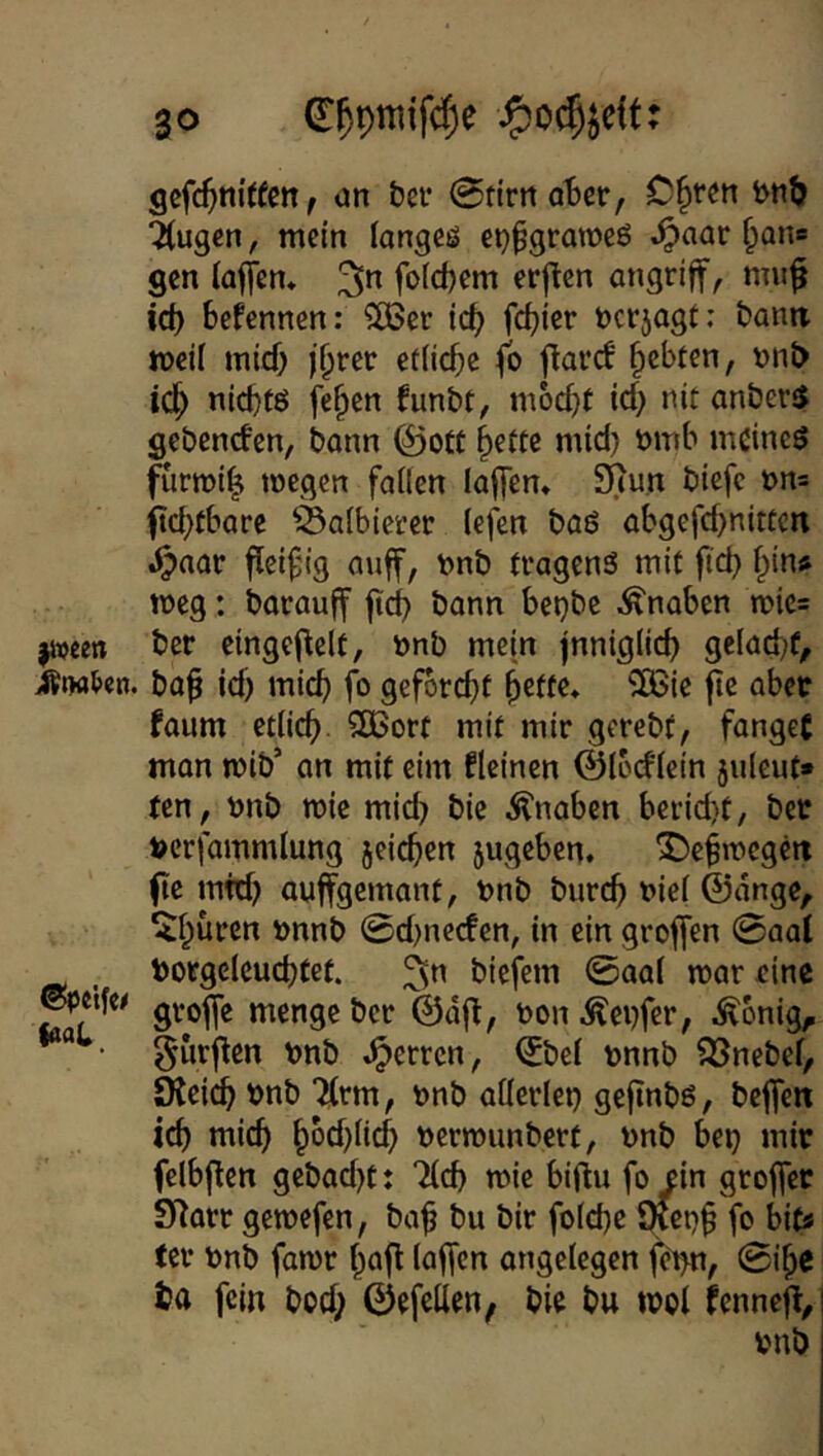 |iveen ©pcifc^ laaL gcfc^nitfen, un bei* 0ftrrtQt)er, C^ten bntj Äugen, mein langes etjpgraweS ^aar f^ane gen (affen* ^n fo(d)em erften angriff, mu^ id) befennen: ^er icb febi^t öerjagt; bann meil mief) etiiebe fb f^aref bebten, t)nt> idb niebtö feben funbt, moebt icb uit anöer5 gebenden, bann ©ott b^ttc mid) t>mb meines furmib toegen failen laffen* Scun biefe t>n= ftcbtbarc äaibiet’er (efen baS abgefd>nitücn .^aar fleißig auff, nnb tvagenS mit ftd} i}in» meg: barauff ficb bann bet)bc Knaben n)ic= ber cingeflelt, »nb mein jnniglid) gelacbf^ bab id) mich fo gefbrebt be(f«> ^ic fiß ^bec faum etiieb 5[ßort mit mir gcrebt, fanget man mib’ on mit cim flcincn ©Ibdfein juleut» ten, nnb wie mid) bic Knaben bcrid)t, bec tocrfammlung jeicben 5ugeben. ^ebmcgeti (le mtd) auffgemant, nnb bureb t>ie( ©dnge, '»inb @d)necfen, in ein groffen 0aal toorgelcucbtet. ^n biefem @aa( mar eine groffe menge ber @d|f, non.^ei)fcr, ^^bnig^ gurj^en vnb .^erren, ^be( nnnb SSnebef, JKeicb bnb Ärm, nnb allerlei) gejtnbs, beffen icb mich b^cblicb nermunbert, nnb be^ mir felbjlen gebad)t: Äd) mie biftu fo ein groffer SHarr gemefen, ba^ bu bir folcbc fo bits tcr nnb famr baff laffen ungelegen fe>n, 0ibe ba fein bod; ©efcllen, bie bu mol Umt% onb