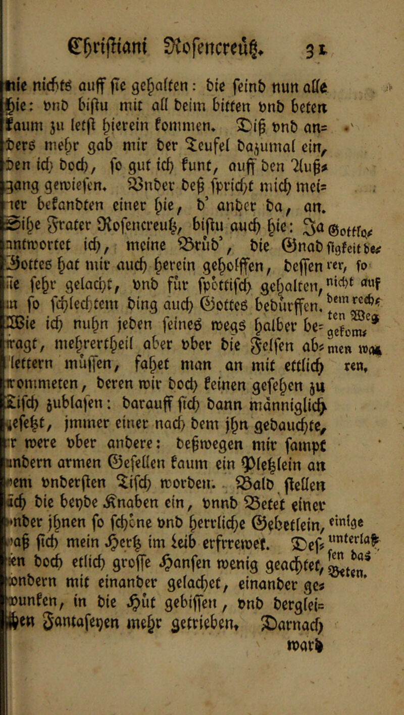 C^rijKani ütofencreüg^ 3^ tiie nicfifö auff fte gehalten: btc fei’nb nun affe ^k: nnb biflu mit aff beim bitten nnb beten faimi j« Iet|i hierein fommen* X'ip nnb an= •' ■jbere mefpr gab mir ber ^eufei bajumal ein^ ben Id} bod), fo gut leb funt, auff ben liu^t gang gemiefem ^nber be^ fprid/t mid) me(s ^cr befanbten einer {)k, b’ anber ba, an. gi^e gföter ü^ofencreub, biftu auch bic: antwortet id}, meine ^rub% bic ©nabggfcUbe# ©ottes but mir auch b^retn gebofffen, beffen«r/ fo ffe fe^r gelad}t, \)nb fiir fpcttifcb gebalten, ‘^’F in fo fcblecbtem bing aud) ©otteß beburffen, 5Bie id} nu^n jeben feineö megß falber be=geJonw^* iragt, mef;rertbeil aber nber bie Reifen ab^Ln »o* lettern mü)Tcn, fa^et man an mit ettlicb «n, irommeten, beren mir bod) Feinen gefeiten ju £ifd} jublajen: barauff fief) bann männiglicb ^efe^f/ immer einer nad) bem j^n gebauchte, :r mere nber anbere: be^megen mir fampf unbern armen ©efeffen faum ein ^(eblein an rem nnberjlen ^ifd; morben. föalb fFeffen öcb bic bepbe .Knaben ein, tnnb ^etet einet* nnber ihnen fo fd}cne önb herrliche ©ehctlein, ^lah fleh mein .^cr| im leib erfrremef. 3)ef? icn bod) cdich groffe .^anfen wenig geachtet, conbern mit cinanber gelachet, einanber ge« wunFen, in bie ^ut gebifjen, pnb berglel= then ^antafepen mehr getrieben» X)arnad) noari