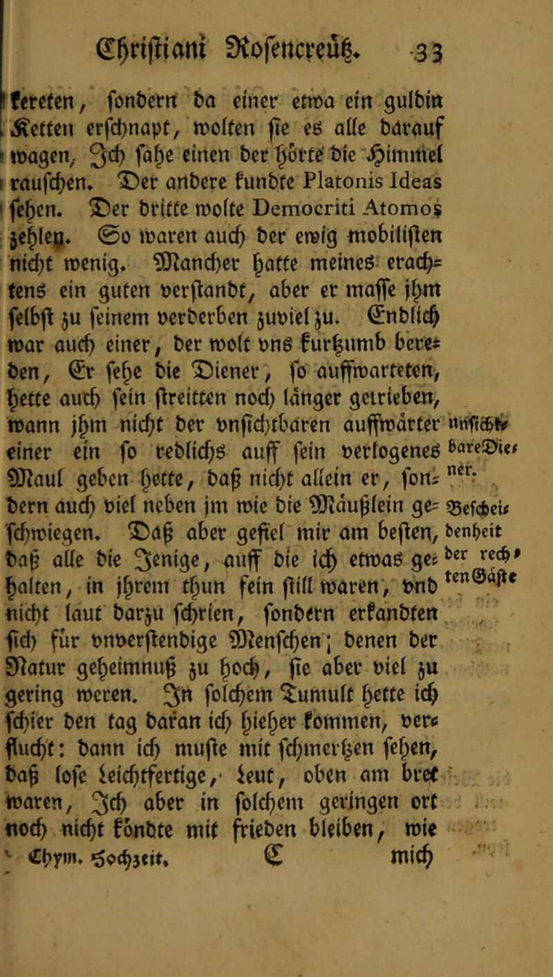 Iferefen, fon&ertt ba einer ctroa ein gulbin inerten erfdjnapf, tvolfen fie eö aüe bdreiuf > loagen, 3*^ bie Fimmel I rnufd^cn, 3^cr anbere funbfc Platonis Ideas ' fe^en. ^cr brifte roofte Democriti Atomo? je^lcij. @0 lüarcn auc^ bcr ewig trtobiliflcn nicht tnenig. tOZancher \^atU mcineö erach= (eng ein guten nerftanbt, aber er majfe l^m feibfl ju feinem »erberben jupiei ju. ^nbiich war auch einer; ber weit png fiir^umb berei ben, €r fe^c bie Wiener, fo auffwarteten, hette auch fein flreitten noch langer geiricbe«; wann j^m nicht ber Pn|td;tbaren auffwdrter einer ein fo rebiiehg auff fein neriogeneg 9}?au( geben hette, ba^ ni^t allein er, fons 1)crn au^ nief neben jm wie bie ?Oidu^iein ge: ^efefceU fchwiegen, X)a^ aber geft'ei mir am beflen, ben^eit ba§ aüe bie Wenige, auff bie idh etwag gc: halten, in ihrem thun fein flill waren, tmb nicht laut barju fchrien, fonbern erfanbten fid) für pnperj^enbige 5)^enfchen; benen ber SRatur geheimnuh ju hoch, fie aber nie! ju gering weren. folchem Tumult hette ich fchier ben tag baran ich fommen, nerc fucht: bann ich mit fehmerhen fehon, bah lofe leichtfertige,- 4eut, oben am bre( ’ waren, 2ith öher in folchem geringen ort .. noch nicht fonbte mit ffieben bleiben, wie ' «hy»”* öoehseit. C mich