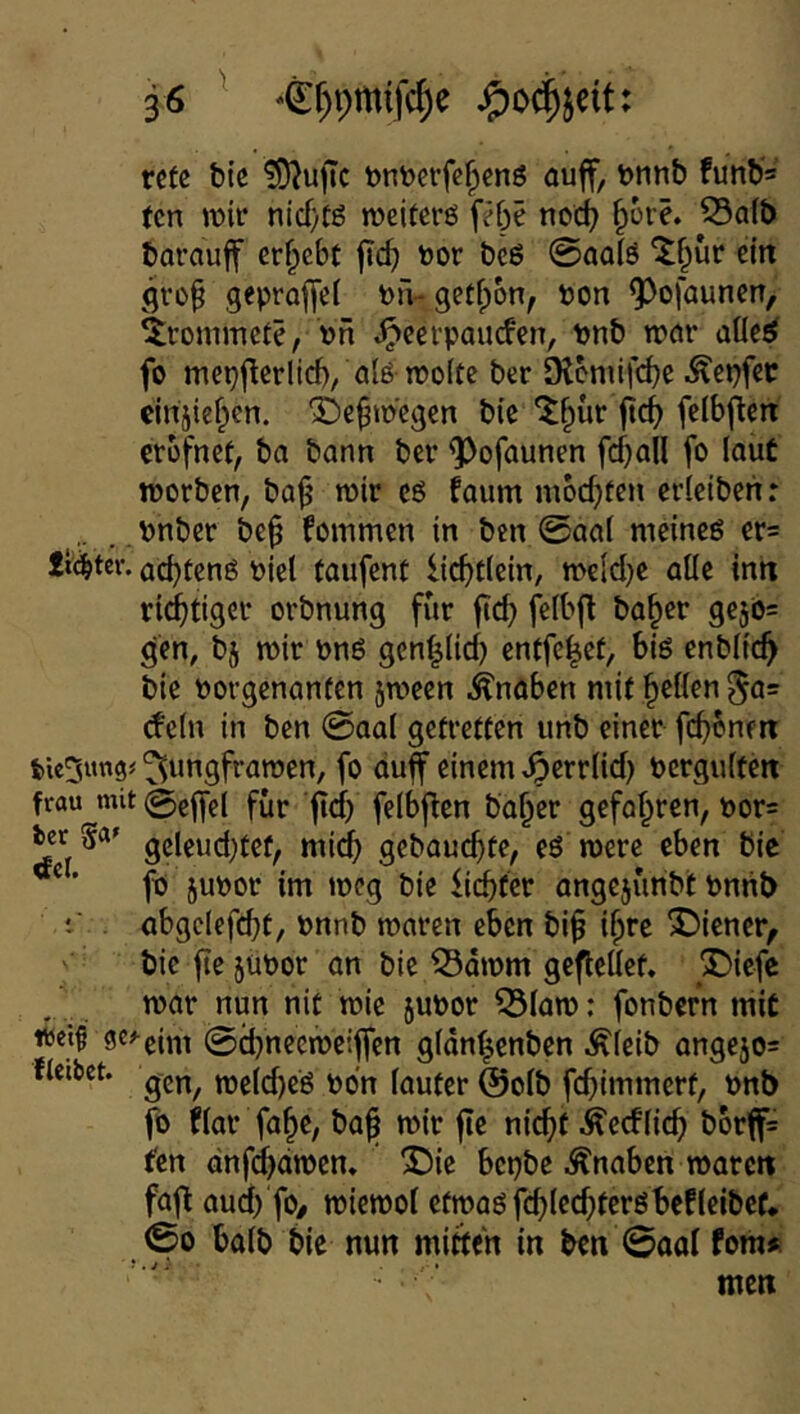 rctß t)tc !9^ujTc bntocrfc^enö auff, Dtinb funb* (cn wir nicf)tg meiterö frbe nod? §üre. 55a(t) barauff erf^cbt jic^ öor beö @ao!ö 'tf^ur ein gro^ geproffet Pii- getfpbn, pon ^ofaunen, Drommete, pn .^ecrpourfen, pnb wnr aUe^ fo mepflerlid)/a(6 TPoItc ber Otcmifd)e .^epfec cinjief^en. ^e^tp'egen bie ^^ür jirf^ fclbflett crbfnct, ba bann ber ^ofaunen fdjall fo laut tporben, bajj wir eö faum moc^fcn crlciben: . pnber be^ fommcn in btn 0oal meinem er^ £t(^tcr. ad)fcng piel taufcnt lic^tlein/ weid}C alle in« rid^tiger orbnung für fic^ felbft ba^er gejös gen, bj wir Pn6 gen|lid} entfc^cf, big cnbltc^ bie Porgenanfen 5ween Knaben mit gellen (fein in ben @aal gefretten unb einer ^ungfrawen, fo auf einem .^crrlid) Pcrgulfm frau^mit @elfel für ftd) felbfen ba^cr gefalzten, por= ier Sa» gebauchte, eö werc eben bie ® ’ fo jupor im weg bie fiebfer angejünbt Pmib t’ abgcleffbt, Pnnb waren eben bi^ i^rc J)iener, bie fte jupor an bie 53dwm gefleüef. X)iefc war nun nit wie 5UPor ^law: fonbern mit «eifl fle^eim 0d)necweiffen gldn^enben Äleib ange50= fleibct. weld)eg po'n lauter @olb fcbiiTtJt^erf, pnb fo har fa^e/ ba^ wir jic nic^f .^ecflicb b6rf= ten dnfdbdwen» ^ie bepbe Knaben waren faf au4 fO/ wicwol efwagfcb^f<^>fc'’öbefleibcf* 00 halb bie nun mitten in ben 0aal fom» men