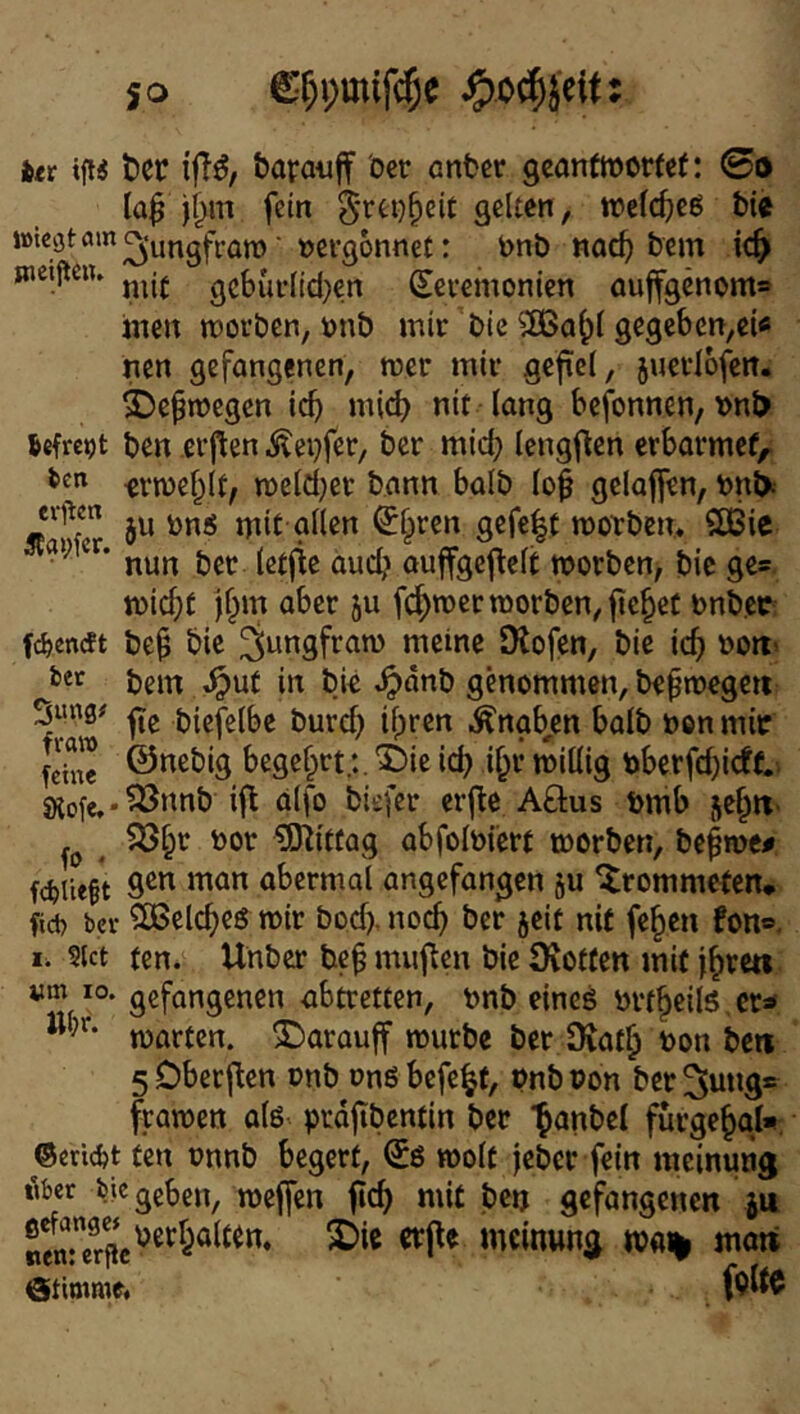 itt tier iff^/ baraufif öer enter geontinorfef: (Bo laß fein §rei)§ei£ gelten, n?e((^>e6 bic i»kötö>n^‘ungfi’on)■ vergönnet: tnb noc^ bem ic^ snetpciu gcburlid^en (Zeremonien auffgenom* inen morben, onb mir bic gegeben,ei« nen gefangenen, mer mir gefiel, juerlofen, ^epmegen icb mi^ nit lang befonnen, i>nl> Sefreot ben erflen Äeijfer, ber mich lengf^cn erbormef,; ten ^vmef^lf, n)eld;et bann halb lo| gelajfen, bn^- 5U bns mit nllen ^§ren gefe|t morbem 2ßic nun ber (etfie aud? ouffgeftelt morben, bic ge* mic^t )f^m aber ju fcfymermorben, fielet bnbec; fd>encft be^ bic ^ungfram meine Dtofen, bie ic^ bott; bem ^ut in bie ^dnb genommen, bepmegen 5««0‘' biefelbe burc^ ihren Knaben halb bon mir feine ©i^^big begehrtsSie ich ihf »billig bbcrfd)i<ft.> S)iofe.*^»»nb ifl alfo biefer erfle AÖus bmb jeh«' SShr bor Zinitfag abfolbiert toorben, behme# fdjiieft 9^” abcrmal angefangen ju Drommeten* fiel) bev Welches mir bod), noch öer jeit nit fehen fon®, I. ?ict ten. Unber be^ muffen bie Üiotten mit fhte«. vm 10. gefangenen abtretten, bnb eines brthcils.er® märten, ©arauff mürbe ber Diath bon ben sDberf^en onb onö befe^t, ünbbon berSung* framctt als prdjibcntin bet ‘h^^öel fürgehgl«. ©ern^t ten bnnb begert, ^S molt jeber fein ineinung lUer bie geben, meffen fich mit betj gefangenen ju ®^„^”^/pgberhal«n. 2)ie erfte meinung ma% mati ©Itimme« feite