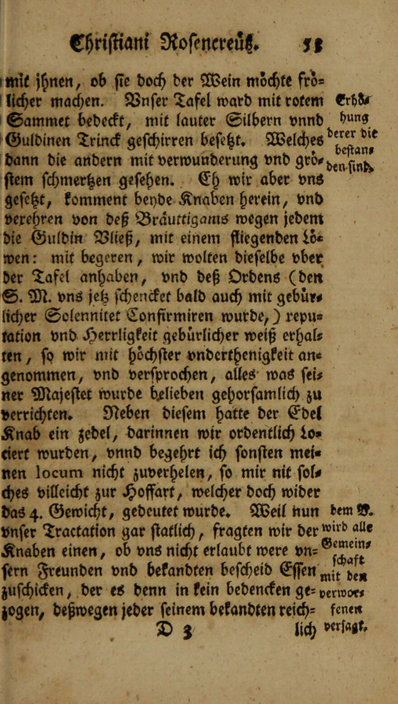 C^rifHant ütofencreuf* St lI«i^ i^nen, ob ffc t>oc^ fccr 5S>cin mocbf« fro* I lieber ttiaicn. SSnfer 'itöfcl roort) mit rotem I ©ammet beberft, mit ioufer ©übern onnb ^“3 ' ©ulbincn ^rinef gefebirren befebt* SBeldbeo bönn bie anbern mitoerrouuberung onb (lern fcbmer|en gefeben. €b mit aber ons gefeit, fomment ber)be Äriübcn herein/ bnt> öcrebren oon be§ Q3rduffigomö rcegen jebent bie ©ufbin 23Hc|, mit einem fliegenben 16« men; mit begeren, mir molten biefeibe obec ber ‘tofel Qn|abcn, onb be| Drbenö (beit tÖt. onö ie| febentfef batb auch mit gebuw lieber ©efennitet Sonfirmiren mürbe,) repu« tötion onb ^crrligfeit gcbürlicber mei| tt\^aU ten, fo mir mit boebfier t>nbcrthenigfeit on« genommen, onb oerfproeben, aüeö- moö fei# ner ?Dlajcflet mürbe bjelieben geborfamüd) ju t>erricbfen. Sieben biefem |atte ber ^bel Änab ein jcbel, barinnen mir orbenfiieb lo« eiert mürben, Pnnb begehrt ich fonflcn mei« nen locum niebt juPerhelen, fo mir nit fof# (beö Piffeiebf jur ^offart, meicber boeb mibet baö 4. ©emiebt, gebeutet mürbe* CSßeit Hun bemSf. Pnfer ^ractation gar floflieb, fragten mir ber'®“'^ Änaben einen, ob pnö niebt erlaubt mere fern ^eunben Pnb befanbten befebeib €ffen jufebirfen, ber eo benn in fein bebenrfen ge= »erroow jogen, befmegen jeber feinem befanbten rei(b= 2> 5 lieb