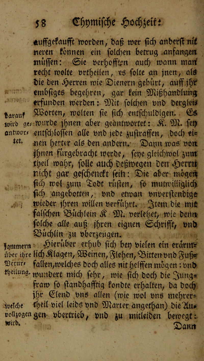 j8 C^pmifc^e Äuffgefrtufft mor&cn, ba§ wer fic^ anbctfl nrt mren Tonnen ein folcl)en betrug .anfangett muffen: 0ic »crf;offt;n auef; roonn man? tecf)t n?olfe »rt^eifen, ts foUe an jnen, a(d bie ben «Herren rote 2)ienern gebürt, auff j^r cmbfigcö begehren, gar fein jOtifbottbluhg erfunbcrt werben: ^iit fo(d;en unb bergfew larauf 5ßSorten, rooiten fie fi'd) entfefculbigen. ^ lütvb gerwürbe jbnen aber geäntroortef: ?0J. fet? antwor# ^ntfd)(offen alle bnb jebe juf^raffen, .bod) ti= jicn ^erter a(ö ben anbern.- .©atni was »on; f^nen fürgebraebt werbe, feije gleicbwol jum: tbeif waf^r, follc auc^ bcfmegen t)cn ^ern^ triebt gar gefebrneft feih: i>k aber mogeii fid) wof äum ^obt rüfien, fb mutn'iliiglicb . fid) angebotten, bnb etwan bnberjlenbtge . wieber j^ren willen r>erfübrt» bie mit falfcben 53ücblcin ^ »erlebet, wie bentt fold)e olle au^ fbren eignen 0d)rifft, bnö SSucblin 5U »berjeugen. ’f^mmem •hierüber erf)ub ^cb bet) bielcn ein crarnr? ä&ev iiire (icb Klagen, 2Bcinen,f$lebcn, Bitten tjnb^ub«? «ße'nir# faßen,wcld)es bod) alles nit belffen mögen: bnb tfjeiUmg. j^unbert mid) febr, wie gd) boeb bie 2(tmg= fraro fo ganb^afftig fonbte erbalten, ba bo(^ tbb ^lenb bns allen (wie wol uns mcbrer= iWWje tb^il biel leibs ünb '5)^aner angetban) bieTlu^ »oajoöengem bbectrieb, mrb ju mitUiben bewegt t Xam