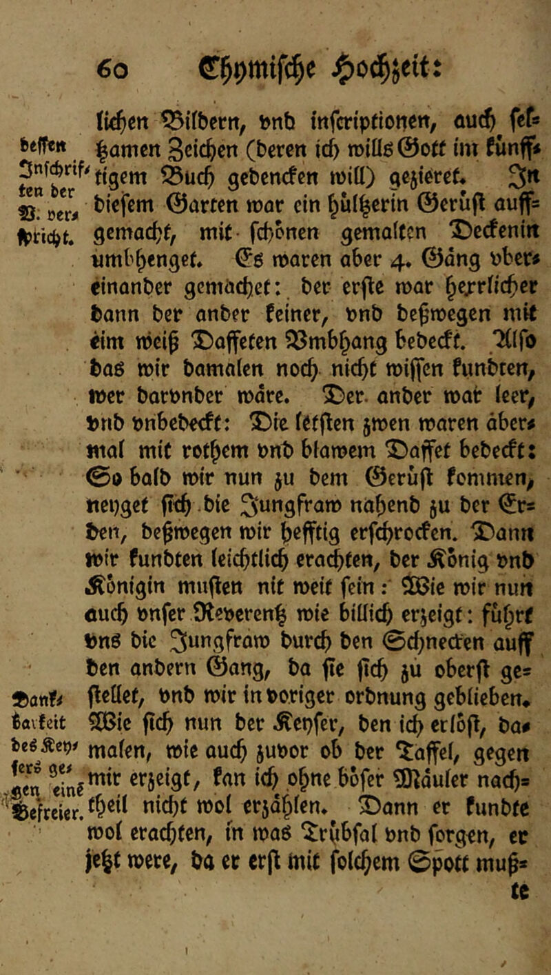 litten tSifbertt, bnb infcrtpeionctt/ fceffe« |amcn 3cic^)cn (beren id) roiüß @ot( i'ni fünff< tigern ^uc5 gebenden tnitt) gcjieret* ^n !8?oer# ©arten war ein ^ul|erln ©erufl auffs fptid^t. gemadjf, mit- fd/onen gemalten X)ecfenitt iimt'^cnget. maren aber 4. ©dng \)ber« einanber gemädjet:. ber erfle mar ^exrlic^ier bonn ber anber feiner, bnb be^’megen mit <im mcif X)affefen ?ßmb^ang bebedf. TClfo baö mir bamalcn nod^ nic^t mijfcn funbten/ »er barnnber mdre. ^er. anber mar (eer^ bnb nribcbedf: 5Die fttflen jmen maren ober# mal mit rof^em nnt> biamem 5)affet bebedf: ©abalb mir nun ju bem ©erujl: fomnien^ ttepgef bie 3ut*9ft*am na^enb ju ber ©r* ben, be^megen mir ^)cfftig erf^roden. ^ann wir funbten letcbflic^ era^ten, ber Äonig »nb Königin muflcn nit meit fein$8ic mir nun oucfi nnfer 9let>ercn| mie billic^ erjeigt; fu^rf bnS bic ^wngfram burc^ ben 0d;ned:en auf ben onbern ©ang, ba fle ftc^ ju oberf ges feilet, bnb mir in poriger orbnung gebiieben, iavfeit ClBie ftc^ nun ber Ä'epfer, ben id> eriof, ba# Ußßetfi mafen, mie ouc^ 5UPor ob ber Gaffel, gegen sm .o§ne bofer ^Hduler nac^» 'Befreier. nicht mol crjdhlen, ®onn er funbte ’mol erad;ten, m maö ^rObfal bnb forgen, ec je|t mere, ba er erf mit folchcm ©pott mu^* te