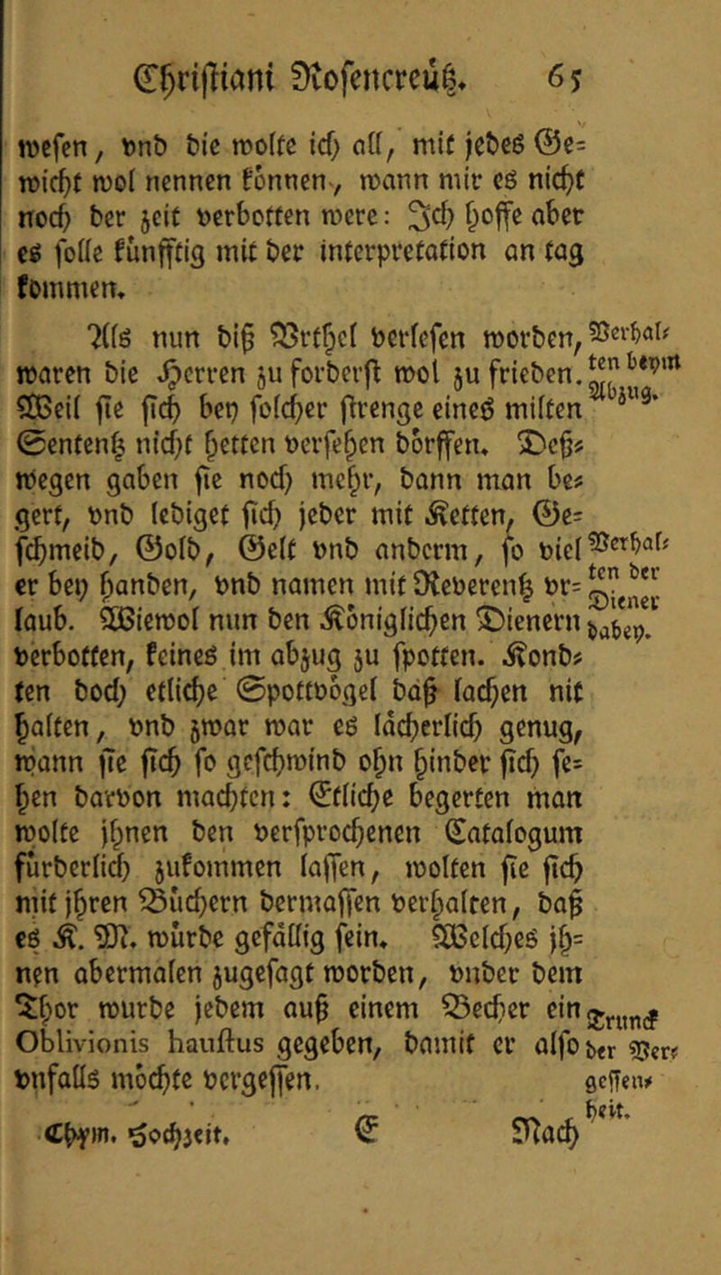 9vofencrcu|» 6$ ivcfcn, tonö t)ic rcoftc icf; nU, mi( jet)eö @c= reicht Jvol nennen fonnen-, n)ann mir cö nic^f noc5 ber jeit ^jerbotten mere: ^d) ^offe aber cg foüe funfftig mit ber interpvetadon an tag fommem “^((ö mm bi§ Perfefen morben, mären bie .^erren juforbevfl mol ju frieben.^J^*’’^ ?55eil |ie ft(|) bep folc^er firengc eineö miften ^ 0enfen^ m'd)t fetten Perfe^en borffen, S^c§!^ megen gaben fie nod} mc^r, bann man be# gerf, pnb lebiget fid; jeber mit .fetten, @e: fi^melb, ©olb, ©e(t Pnb anberm, fb er bei; ^anben, pnb namen mit DJePeren^ pr= laub. SÖSiemol mm ben königlichen ^Dienern Perbotfen, feineg im abjug ju fpotten. konb# ten bod; etli^e ©pottPÖgel bd§ lachen nit halten, Pnb jmar mar cg lächerlich genug, mann jtc ftch fo gcfchminb ohn hinber fid; fe= hen barPon machten: Etliche begerten man molte ihnen ben Perfprochenen (^atalogum furberlidh sufommen laffen, molten fie fich mit ihren Suchern bermaffen perhalten, baf cg k. 33?. mürbe gefällig fein. SCBcldjeg ih= nen obermalen jugefagt morben, Pnber bem 5hor mürbe iebem auh einem Becher ein Oblivionis hauftus gegeben, bamif er alfobtr Pnfallg möchte Pcrgejfen. sefTeiw Chfin. gexhjeit, ÖT SUa^