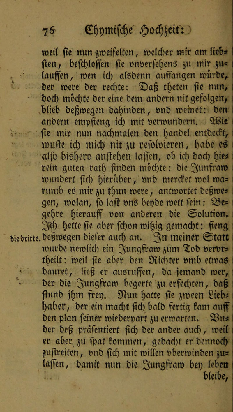 weit jtß nun ^rocifeltcn, roc(d;cir mir am fieb* fien^ befcI)(of[en ftc unuerfe^eng ju mir ju= ^ ■ iauffen, men icb alöbenn auffangen mürbe^ ■' ber mere ber recl)te: 2!)a^ tfpeten fic nun, • boef) mochte ber eine bem anbern nif gefofgen, i ,b(ieb beßmegen bal)inben, unb meinet: ben 1 anbern empfteng i(i mit uermunbern. 5[Bie i V- fte mir nun nacbmalen ben f;anbel entbeeft, I ipufle icb mic^ nit ju pefobicren, habe cö i ’ dfo biö^eco anfle^en (nfTcn, ob id) bod? f;ie# i rein guten ratf;> ftnbcn mochte: bie ^unfram | munbert jid) hierüber, unb merefet mol ma= I rumb eö mir ju tl)un mere, antmortet be§me= I gen, motan, fo laft ung bepbc mett fein; ^e= i gehre anberen bie 0o(ution» i fte aber fefjon mi^ig gemacht: ft^ng i biebrittc.be^megen biefer aud) an. meiner 0tatt i mürbe nemlidi ein ^imgfram jum ^ob öerpr=' theift: meil fie aber ben Dtiditer Pmb etmaö i ' bauret, lic§ er augruffen, ba jemanb mer, i ber bie ^ungfram begerte ju erfed)ten, ba§ ! flunb Ihm frep. 9Tun hotte fte j^meen Sieb^ i habet, ber ein macht fich bafb fertig fam auff i ben plan feiner mieberpart ju ermarten. ^n# I ber be§ prdfentiert fich ber anber auch, meif | er aber ju fpat kommen, gebadjr er bcnnoch | juftreiten, nnb ftd) mit miUcn nberminben jus laffen, bamiC nun bie bet; leben bleibe,