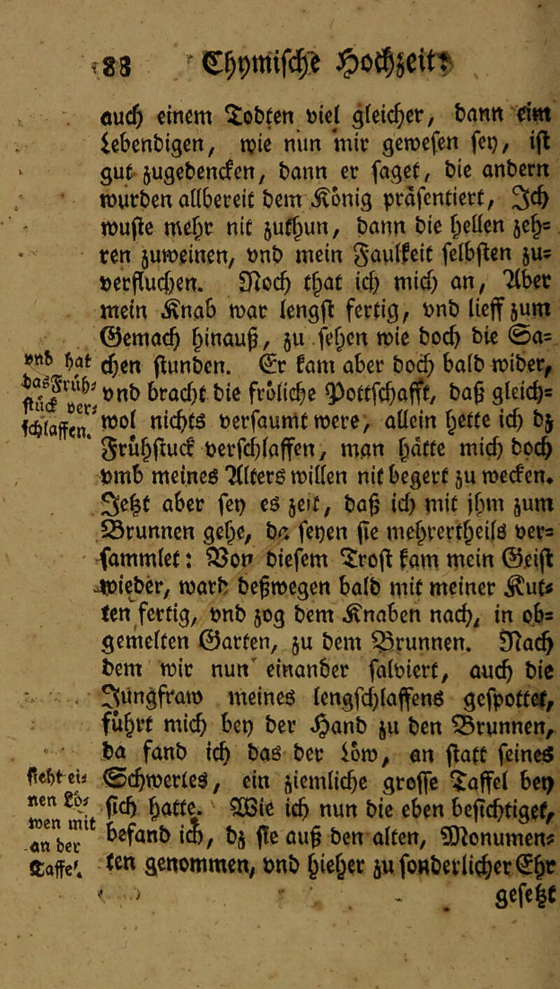 f83 öuc5 einem lobten öiej gleicher, bann dm iebenbigen, mie nim mit gcnjcfen fet), ijl ‘ gut-jugebenefen, bann et faget, ble anbern mutbenaöbeveit bem Äonig ptafemietf, mufle me§t nit juf^un, bonn bie ^eüen 5c§= ten jumeinen, nnb mein 5‘önlfeit fclbf^en ju? »erffueben. SRoeb f§at icb mich on, Tibet mein Änab mat lengjl: fertig, Pnb licjfjum ©emacb hinauf, ju fefien mie boeb bie 0a= »ttt> flunbcn. €t fam aber boeb ba(b miber, braebt bie fcolicbe Q^ottfebafft, ba0 gieiebs Waffen? niebts terfaumt mete, allein bette ief) bj ‘ 5»^ubrtucf pcrfcblaffen, man b^fte mich boeb »mb meines Tllfers willen nif begetf ju werfen* 3!e|t aber fep es jett, ba^ icl) mit ibm jum 5Srunnen gebe, ba fepen (le mebvertbeils tets -fammlet: ?öon biefem ^rofl fam mein @eifl jsoieber, warb bef wegen halb mit meiner ^ut« ten fertig, »nb 50g bem Knaben nach, in o.b= gemelten ©arten, ju bem Brunnen. STacb bem wir nun einanber faltiert, auch bic . ^nngfraw meines tengfcblaffenS gefpottet, fuhrt mi(^ bep ber ,^anb ju ben Brunnen, ' ■ ba fanb icb bas ber iow, ön flatC feines Mt eil 0cbwcrtes, ein jiemlicbe groffc Raffel bci> «e« % ficb bntte. CCBie icb nun bic eben bejtcbfiget^ .«nbcT ^^fönb im, bj j!e au§ ben alten, 5!)^onumen# ftaffe^ genommen, önb hiebet äufonbevli(ber<5bt ^ ^ ^ gefeit