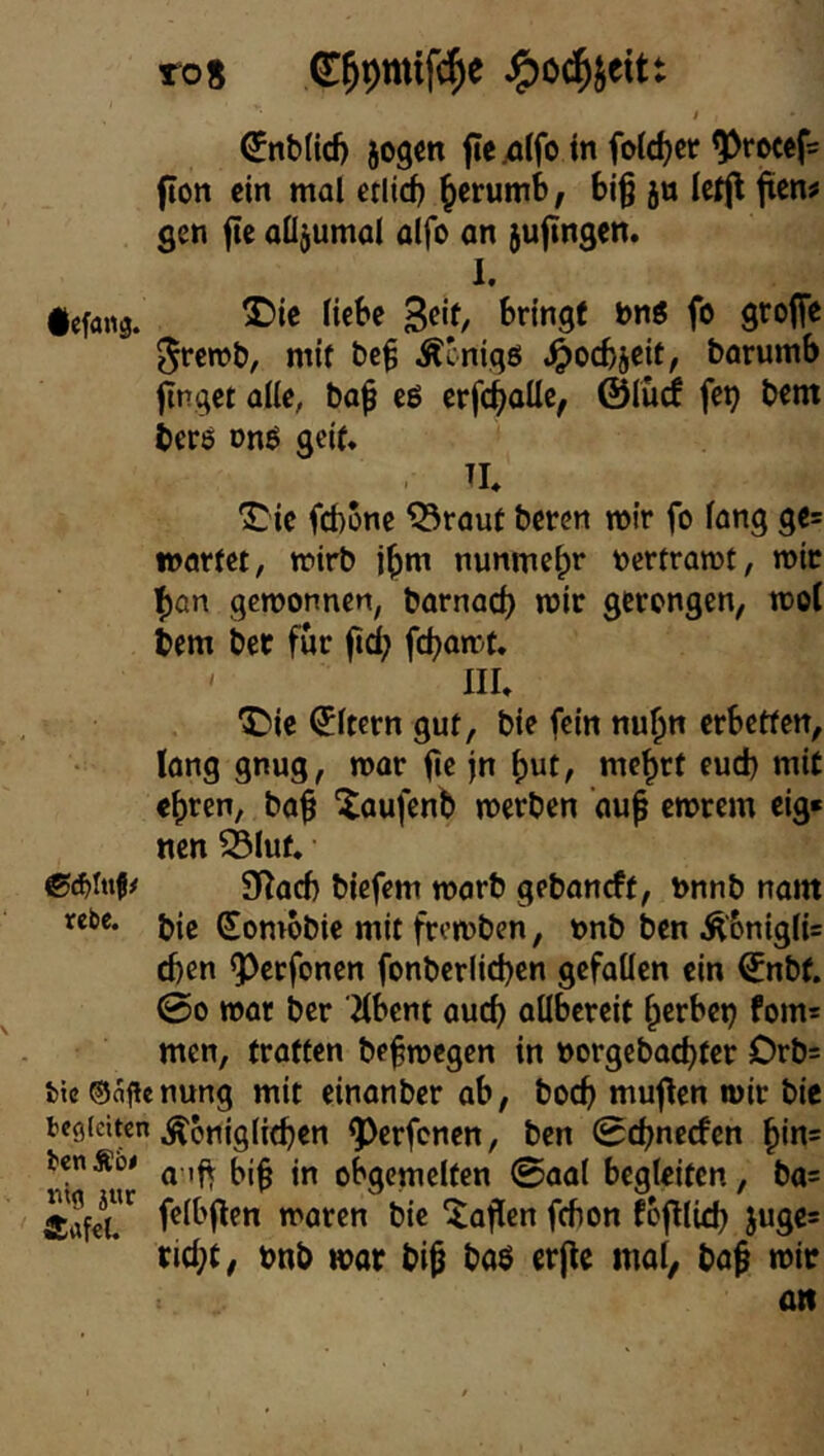 ro8 t €nb(icfj jogcn ftexjlfo in folc^cr ^rocefs fion ein mal erlid) ^crumb, biß jn Icijl ßcn# gen ße aÜ^umal alfo an jußngen. 1. iefans. S^'f/ 5rcml», mit beß Äeniqö ^oebjeit, barumb ßnqet alle, baß eö crfcßaüc, ©ludf fet^ bem bere onö gci(* . n, •J^ie febone ^raut beren mir fo lang gc= «oarfet, tnirb jßm nunmeßr nertramt, mir l)an gemonnen, barnaeß mir gerengen, mol bem bet für ßd; feßamf. ' IIL “Csie Eltern gut, bie fein nußn erbetfen, long gnug, mar ße jn meßrt eud) mit eßren, baß Xaufcnb merben auß emrem eig« nen Sluf. gi^ad) biefem marb gebaneft, tonnb naitt rebe. Somobie mit fromben, t>nb ben ÄbniglU eben Q3erfonen fonberlicßen gefallen ein €^nbf. 00 mar ber Hbent aueß allbereit ßerbei^ fom= men, trotten beßmegen in norgebaeßter Drb= fcic ®aficnung mit einanber ab, boeß muflen mir bie begleiten ^Jiniglif^en ^^erfcnen, ben 0cßnecfcn ßin? bcnÄbe o^cmelten 0aa( begleiten, bas felbßen maren bie ^aßen febon foßließ juge* tid;t, bnb wor biß baö crße mol, baß mir an