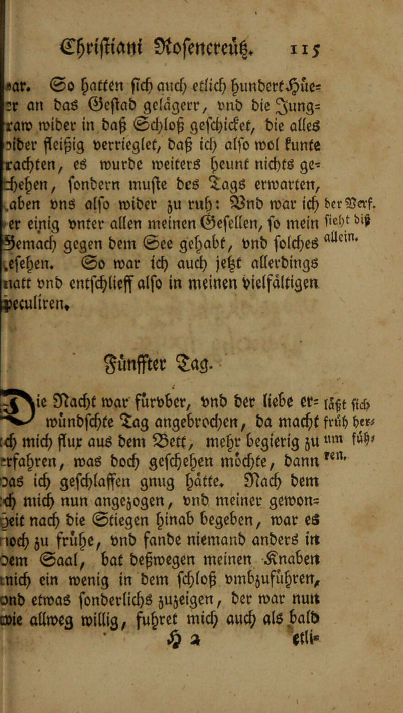 «or. 00 Raffen fic5 auef; etHcf; ^unberf^uß= sr an bo6 ©eflab gelagert, imb bie rare» wiber in ba^ 0d;lo^ gcfd)i(fet, bie alleß oiber jlci^ig verrieglet, ba§ id; atfo n)ol funte rac^)ten, eö tvurbe roeiterö i)eiint nid)fö gc- tbe^en, fonbern muf^e beö ^agß erwarten, s,aben vnö alfo roiber ju ruf^: ?önb tvar ic^ bcr?ß«f. er einig vnter alten meinen ©efellen, fo mein ^emac^) gegen bem 0ee gehabt, tonb folcbeg ;cfe§en, 0o mar icb au^ je|t atterbingö natt vnb entfc^lief alfo in meinen vielfältigen i)eculiren* SunfFtec ^ng. • I^Nie SRad)f mar furvber, vnb bet liebe et: munbfebte ^ag angebtod^en, ba macht fnib [<h wich auö bem S3eft, me^t begierig 5U erfahren, maö hoch gefchehen mochte, bann'*”' oaö ich gefchlaffen gnug hatte* S^ach bem :<h midh nun angejogen, vnb meiner gemons ^it na^ bie 0tiegen hwab begeben, mar eS noch jci früh^^ fanbe niemanb anberö in oem 0aal, bat befmegen meinen -i^naben mich menig in bem fchloh vmbjufuhren,r onb etmas fonberlid)ö sujeigen, ber mar nun o)ie allmeg millig, führet mich <^wch als halb a <tli-